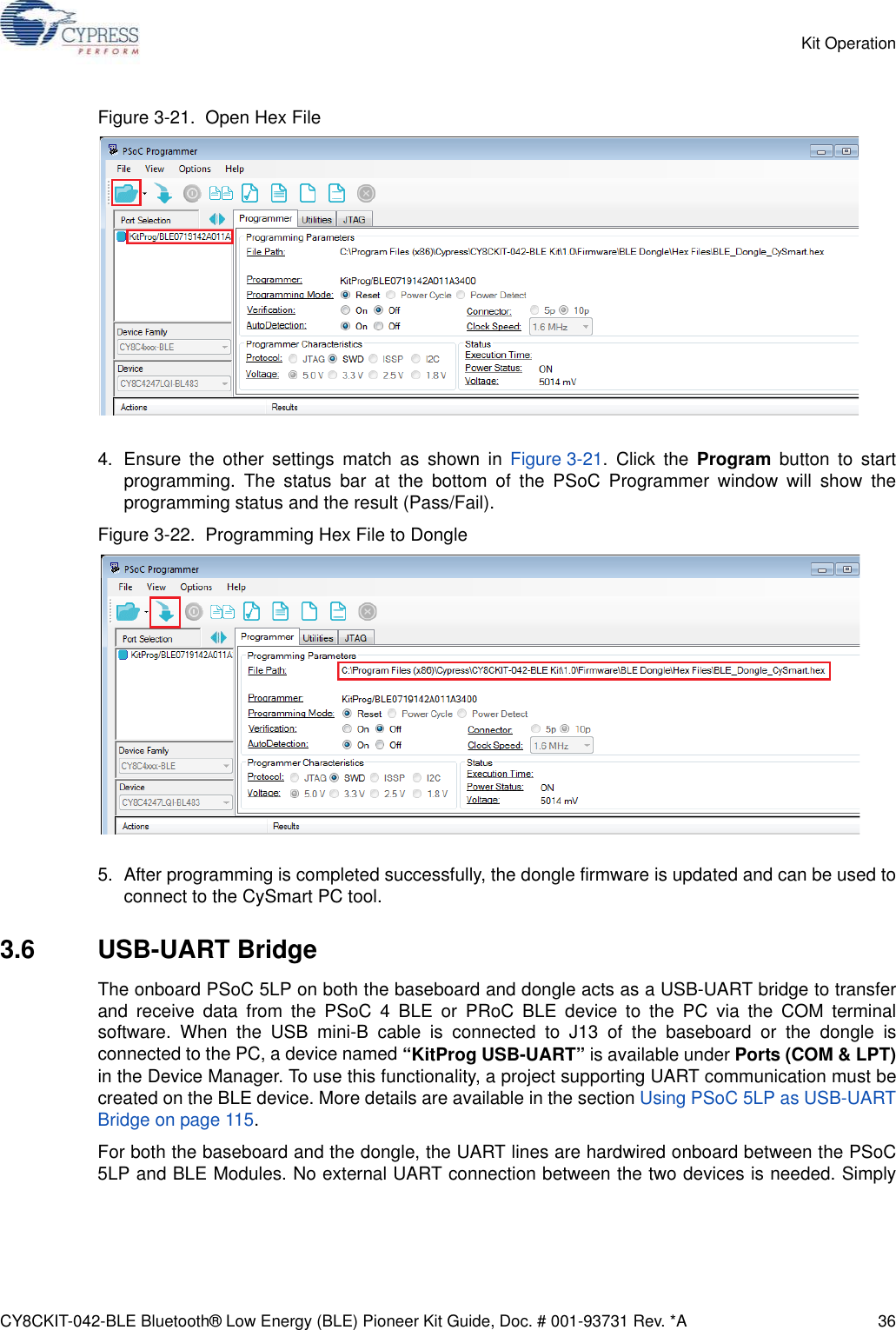 CY8CKIT-042-BLE Bluetooth® Low Energy (BLE) Pioneer Kit Guide, Doc. # 001-93731 Rev. *A 36Kit OperationFigure 3-21.  Open Hex File4. Ensure the other settings match as shown in Figure 3-21. Click the Program button to startprogramming. The status bar at the bottom of the PSoC Programmer window will show theprogramming status and the result (Pass/Fail).Figure 3-22.  Programming Hex File to Dongle5. After programming is completed successfully, the dongle firmware is updated and can be used toconnect to the CySmart PC tool.3.6 USB-UART BridgeThe onboard PSoC 5LP on both the baseboard and dongle acts as a USB-UART bridge to transferand receive data from the PSoC 4 BLE or PRoC BLE device to the PC via the COM terminalsoftware. When the USB mini-B cable is connected to J13 of the baseboard or the dongle isconnected to the PC, a device named “KitProg USB-UART” is available under Ports (COM &amp; LPT)in the Device Manager. To use this functionality, a project supporting UART communication must becreated on the BLE device. More details are available in the section Using PSoC 5LP as USB-UARTBridge on page 115.For both the baseboard and the dongle, the UART lines are hardwired onboard between the PSoC5LP and BLE Modules. No external UART connection between the two devices is needed. Simply