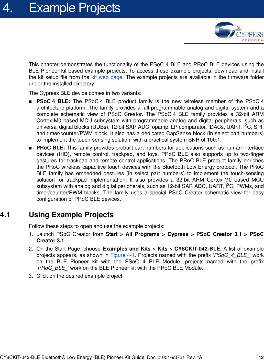 CY8CKIT-042-BLE Bluetooth® Low Energy (BLE) Pioneer Kit Guide, Doc. # 001-93731 Rev. *A 424. Example ProjectsThis chapter demonstrates the functionality of the PSoC 4 BLE and PRoC BLE devices using theBLE Pioneer kit-based example projects. To access these example projects, download and installthe kit setup file from the kit web page. The example projects are available in the firmware folderunder the installed directory.The Cypress BLE device comes in two variants:■PSoC 4 BLE: The PSoC 4 BLE product family is the new wireless member of the PSoC 4architecture platform. The family provides a full programmable analog and digital system and acomplete schematic view of PSoC Creator. The PSoC 4 BLE family provides a 32-bit ARMCortex-M0 based MCU subsystem with programmable analog and digital peripherals, such asuniversal digital blocks (UDBs), 12-bit SAR ADC, opamp, LP comparator, IDACs, UART, I2C, SPI,and timer/counter/PWM block. It also has a dedicated CapSense block (in select part numbers)to implement the touch-sensing solution, with a practical system SNR of 100:1.■PRoC BLE: This family provides prebuilt part numbers for applications such as human interfacedevices (HID), remote control, trackpad, and toys. PRoC BLE also supports up to two-fingergestures for trackpad and remote control applications. The PRoC BLE product family enrichesthe PRoC wireless capacitive touch devices with the Bluetooth Low Energy protocol. The PRoCBLE family has embedded gestures (in select part numbers) to implement the touch-sensingsolution for trackpad implementation. It also provides a 32-bit ARM Cortex-M0 based MCUsubsystem with analog and digital peripherals, such as 12-bit SAR ADC, UART, I2C, PWMs, andtimer/counter/PWM blocks. The family uses a special PSoC Creator schematic view for easyconfiguration of PRoC BLE devices.4.1 Using Example ProjectsFollow these steps to open and use the example projects:1. Launch PSoC Creator from Start &gt; All Programs &gt; Cypress &gt; PSoC Creator 3.1 &gt; PSoCCreator 3.1.2. On the Start Page, choose Examples and Kits &gt; Kits &gt; CY8CKIT-042-BLE. A list of exampleprojects appears, as shown in Figure 4-1. Projects named with the prefix &apos;PSoC_4_BLE_&apos; workon the BLE Pioneer kit with the PSoC 4 BLE Module; projects named with the prefix&apos;PRoC_BLE_&apos; work on the BLE Pioneer kit with the PRoC BLE Module.3. Click on the desired example project.