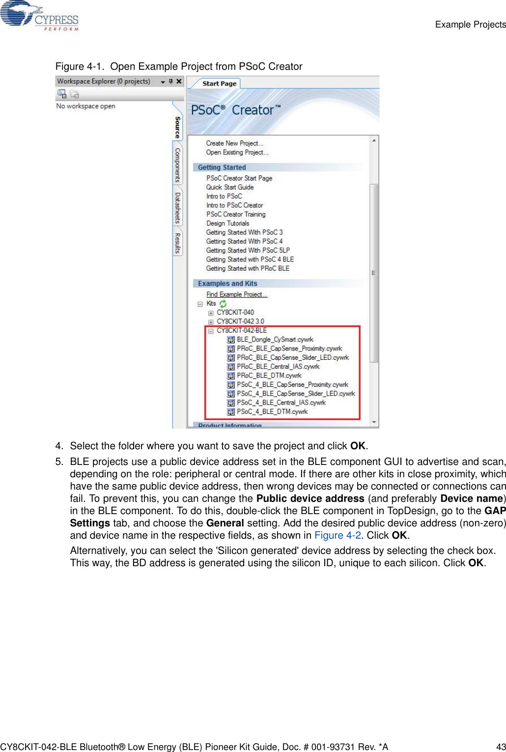 CY8CKIT-042-BLE Bluetooth® Low Energy (BLE) Pioneer Kit Guide, Doc. # 001-93731 Rev. *A 43Example ProjectsFigure 4-1.  Open Example Project from PSoC Creator4. Select the folder where you want to save the project and click OK.5. BLE projects use a public device address set in the BLE component GUI to advertise and scan,depending on the role: peripheral or central mode. If there are other kits in close proximity, whichhave the same public device address, then wrong devices may be connected or connections canfail. To prevent this, you can change the Public device address (and preferably Device name)in the BLE component. To do this, double-click the BLE component in TopDesign, go to the GAPSettings tab, and choose the General setting. Add the desired public device address (non-zero)and device name in the respective fields, as shown in Figure 4-2. Click OK.Alternatively, you can select the &apos;Silicon generated&apos; device address by selecting the check box. This way, the BD address is generated using the silicon ID, unique to each silicon. Click OK.