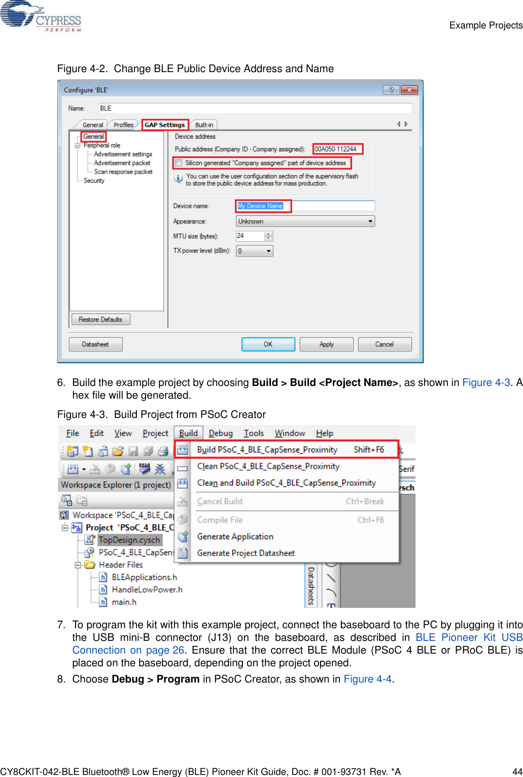 CY8CKIT-042-BLE Bluetooth® Low Energy (BLE) Pioneer Kit Guide, Doc. # 001-93731 Rev. *A 44Example ProjectsFigure 4-2.  Change BLE Public Device Address and Name6. Build the example project by choosing Build &gt; Build &lt;Project Name&gt;, as shown in Figure 4-3. Ahex file will be generated.Figure 4-3.  Build Project from PSoC Creator7. To program the kit with this example project, connect the baseboard to the PC by plugging it intothe USB mini-B connector (J13) on the baseboard, as described in BLE Pioneer Kit USBConnection on page 26. Ensure that the correct BLE Module (PSoC 4 BLE or PRoC BLE) isplaced on the baseboard, depending on the project opened.8. Choose Debug &gt; Program in PSoC Creator, as shown in Figure 4-4.