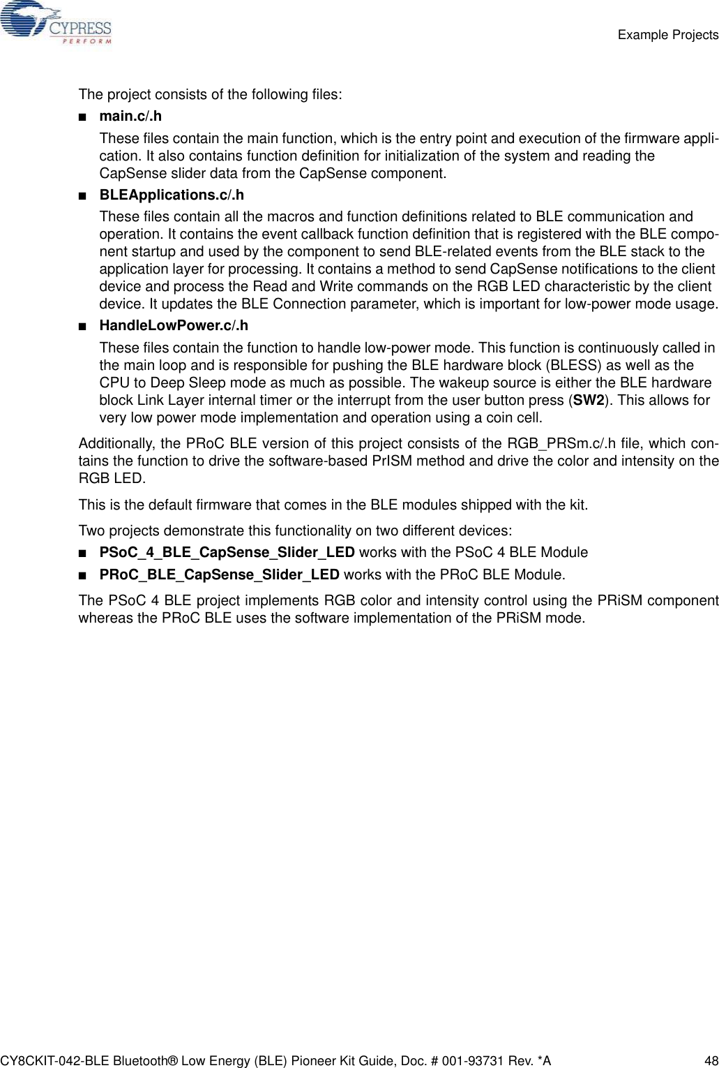 CY8CKIT-042-BLE Bluetooth® Low Energy (BLE) Pioneer Kit Guide, Doc. # 001-93731 Rev. *A 48Example ProjectsThe project consists of the following files:■main.c/.hThese files contain the main function, which is the entry point and execution of the firmware appli-cation. It also contains function definition for initialization of the system and reading the CapSense slider data from the CapSense component.■BLEApplications.c/.hThese files contain all the macros and function definitions related to BLE communication and operation. It contains the event callback function definition that is registered with the BLE compo-nent startup and used by the component to send BLE-related events from the BLE stack to the application layer for processing. It contains a method to send CapSense notifications to the client device and process the Read and Write commands on the RGB LED characteristic by the client device. It updates the BLE Connection parameter, which is important for low-power mode usage.■HandleLowPower.c/.hThese files contain the function to handle low-power mode. This function is continuously called in the main loop and is responsible for pushing the BLE hardware block (BLESS) as well as the CPU to Deep Sleep mode as much as possible. The wakeup source is either the BLE hardware block Link Layer internal timer or the interrupt from the user button press (SW2). This allows for very low power mode implementation and operation using a coin cell.Additionally, the PRoC BLE version of this project consists of the RGB_PRSm.c/.h file, which con-tains the function to drive the software-based PrISM method and drive the color and intensity on theRGB LED.This is the default firmware that comes in the BLE modules shipped with the kit.Two projects demonstrate this functionality on two different devices: ■PSoC_4_BLE_CapSense_Slider_LED works with the PSoC 4 BLE Module■PRoC_BLE_CapSense_Slider_LED works with the PRoC BLE Module. The PSoC 4 BLE project implements RGB color and intensity control using the PRiSM componentwhereas the PRoC BLE uses the software implementation of the PRiSM mode.