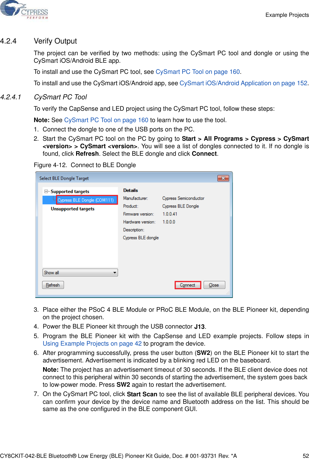 CY8CKIT-042-BLE Bluetooth® Low Energy (BLE) Pioneer Kit Guide, Doc. # 001-93731 Rev. *A 52Example Projects4.2.4 Verify OutputThe project can be verified by two methods: using the CySmart PC tool and dongle or using theCySmart iOS/Android BLE app.To install and use the CySmart PC tool, see CySmart PC Tool on page 160.To install and use the CySmart iOS/Android app, see CySmart iOS/Android Application on page 152.4.2.4.1 CySmart PC ToolTo verify the CapSense and LED project using the CySmart PC tool, follow these steps:Note: See CySmart PC Tool on page 160 to learn how to use the tool.1. Connect the dongle to one of the USB ports on the PC.2. Start the CySmart PC tool on the PC by going to Start &gt; All Programs &gt; Cypress &gt; CySmart&lt;version&gt; &gt; CySmart &lt;version&gt;. You will see a list of dongles connected to it. If no dongle isfound, click Refresh. Select the BLE dongle and click Connect. Figure 4-12.  Connect to BLE Dongle3. Place either the PSoC 4 BLE Module or PRoC BLE Module, on the BLE Pioneer kit, dependingon the project chosen.4. Power the BLE Pioneer kit through the USB connector J13.5. Program the BLE Pioneer kit with the CapSense and LED example projects. Follow steps inUsing Example Projects on page 42 to program the device.6. After programming successfully, press the user button (SW2) on the BLE Pioneer kit to start theadvertisement. Advertisement is indicated by a blinking red LED on the baseboard.Note: The project has an advertisement timeout of 30 seconds. If the BLE client device does not connect to this peripheral within 30 seconds of starting the advertisement, the system goes back to low-power mode. Press SW2 again to restart the advertisement.7. On the CySmart PC tool, click Start Scan to see the list of available BLE peripheral devices. Youcan confirm your device by the device name and Bluetooth address on the list. This should besame as the one configured in the BLE component GUI.