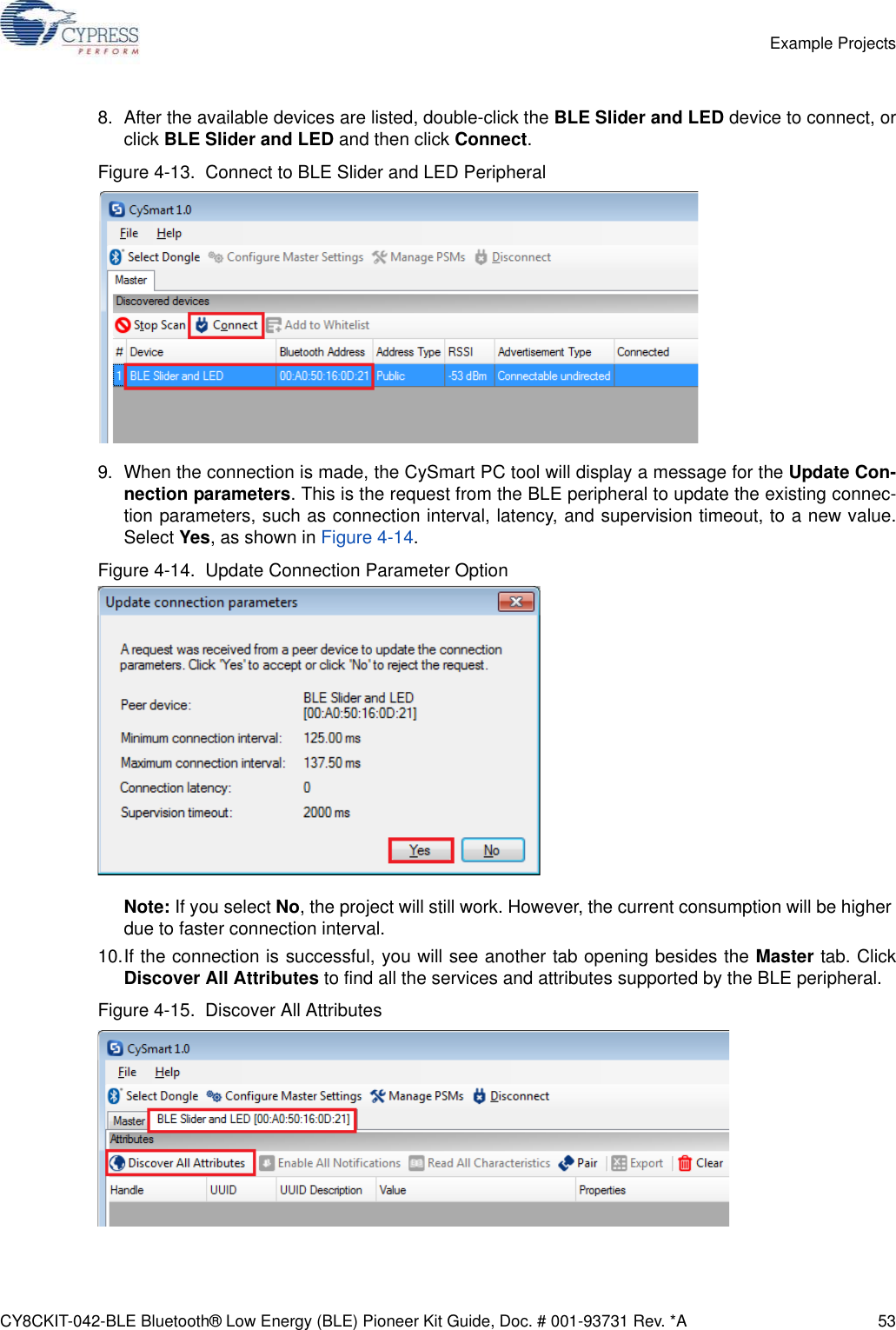 CY8CKIT-042-BLE Bluetooth® Low Energy (BLE) Pioneer Kit Guide, Doc. # 001-93731 Rev. *A 53Example Projects8. After the available devices are listed, double-click the BLE Slider and LED device to connect, orclick BLE Slider and LED and then click Connect.Figure 4-13.  Connect to BLE Slider and LED Peripheral9. When the connection is made, the CySmart PC tool will display a message for the Update Con-nection parameters. This is the request from the BLE peripheral to update the existing connec-tion parameters, such as connection interval, latency, and supervision timeout, to a new value.Select Yes, as shown in Figure 4-14.Figure 4-14.  Update Connection Parameter OptionNote: If you select No, the project will still work. However, the current consumption will be higher due to faster connection interval. 10.If the connection is successful, you will see another tab opening besides the Master tab. ClickDiscover All Attributes to find all the services and attributes supported by the BLE peripheral.Figure 4-15.  Discover All Attributes