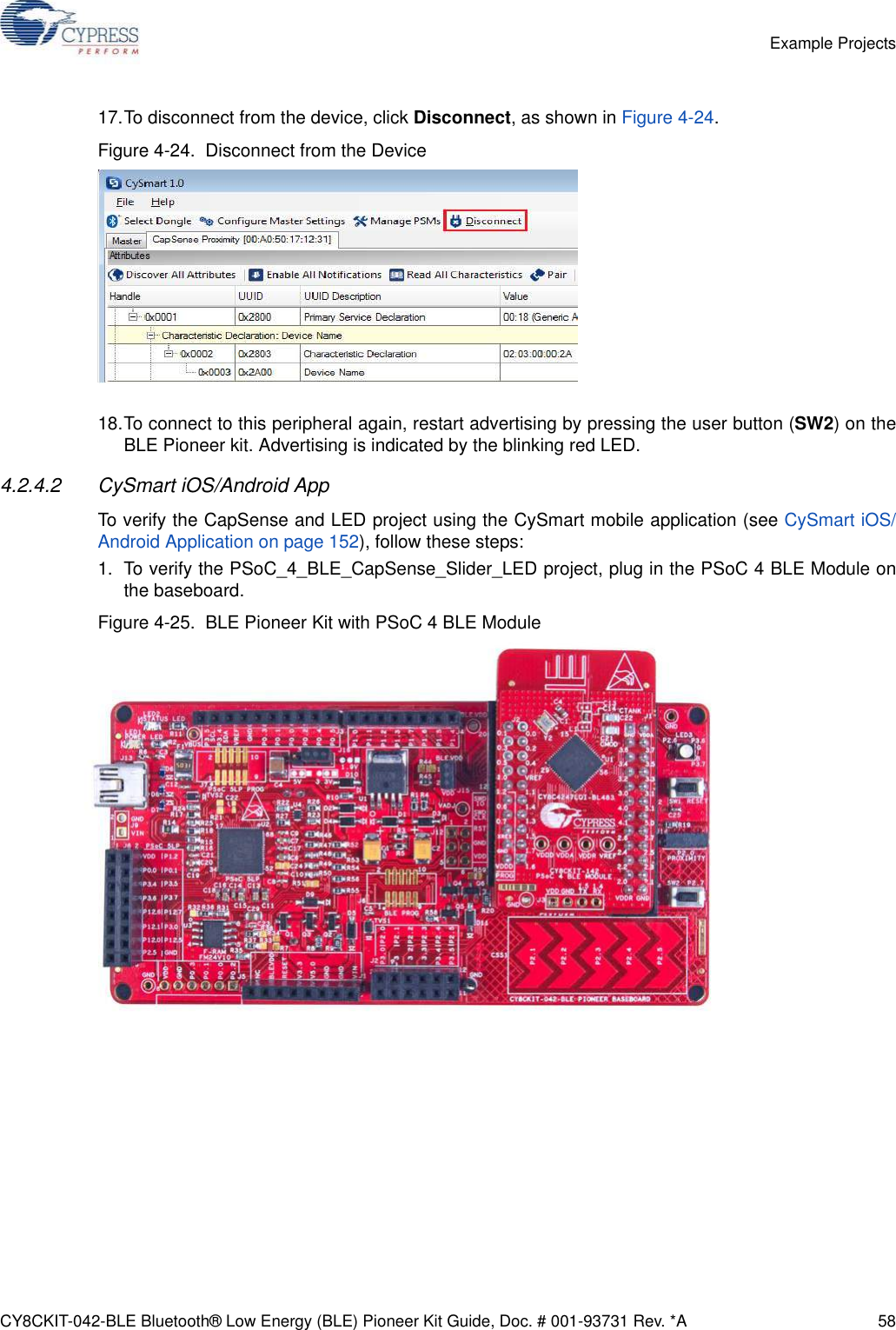 CY8CKIT-042-BLE Bluetooth® Low Energy (BLE) Pioneer Kit Guide, Doc. # 001-93731 Rev. *A 58Example Projects17.To disconnect from the device, click Disconnect, as shown in Figure 4-24.Figure 4-24.  Disconnect from the Device18.To connect to this peripheral again, restart advertising by pressing the user button (SW2) on theBLE Pioneer kit. Advertising is indicated by the blinking red LED.4.2.4.2 CySmart iOS/Android AppTo verify the CapSense and LED project using the CySmart mobile application (see CySmart iOS/Android Application on page 152), follow these steps:1. To verify the PSoC_4_BLE_CapSense_Slider_LED project, plug in the PSoC 4 BLE Module onthe baseboard. Figure 4-25.  BLE Pioneer Kit with PSoC 4 BLE Module