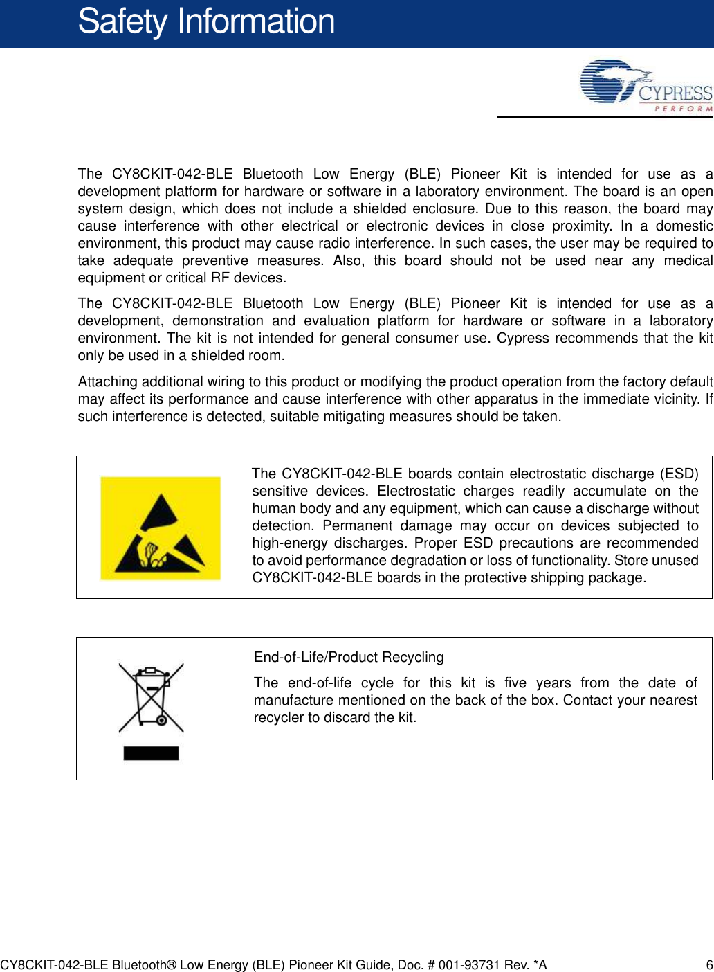 CY8CKIT-042-BLE Bluetooth® Low Energy (BLE) Pioneer Kit Guide, Doc. # 001-93731 Rev. *A 6Safety InformationThe CY8CKIT-042-BLE Bluetooth Low Energy (BLE) Pioneer Kit is intended for use as adevelopment platform for hardware or software in a laboratory environment. The board is an opensystem design, which does not include a shielded enclosure. Due to this reason, the board maycause interference with other electrical or electronic devices in close proximity. In a domesticenvironment, this product may cause radio interference. In such cases, the user may be required totake adequate preventive measures. Also, this board should not be used near any medicalequipment or critical RF devices.The CY8CKIT-042-BLE Bluetooth Low Energy (BLE) Pioneer Kit is intended for use as adevelopment, demonstration and evaluation platform for hardware or software in a laboratoryenvironment. The kit is not intended for general consumer use. Cypress recommends that the kitonly be used in a shielded room.Attaching additional wiring to this product or modifying the product operation from the factory defaultmay affect its performance and cause interference with other apparatus in the immediate vicinity. Ifsuch interference is detected, suitable mitigating measures should be taken.The CY8CKIT-042-BLE boards contain electrostatic discharge (ESD)sensitive devices. Electrostatic charges readily accumulate on thehuman body and any equipment, which can cause a discharge withoutdetection. Permanent damage may occur on devices subjected tohigh-energy discharges. Proper ESD precautions are recommendedto avoid performance degradation or loss of functionality. Store unusedCY8CKIT-042-BLE boards in the protective shipping package.End-of-Life/Product RecyclingThe end-of-life cycle for this kit is five years from the date ofmanufacture mentioned on the back of the box. Contact your nearestrecycler to discard the kit.