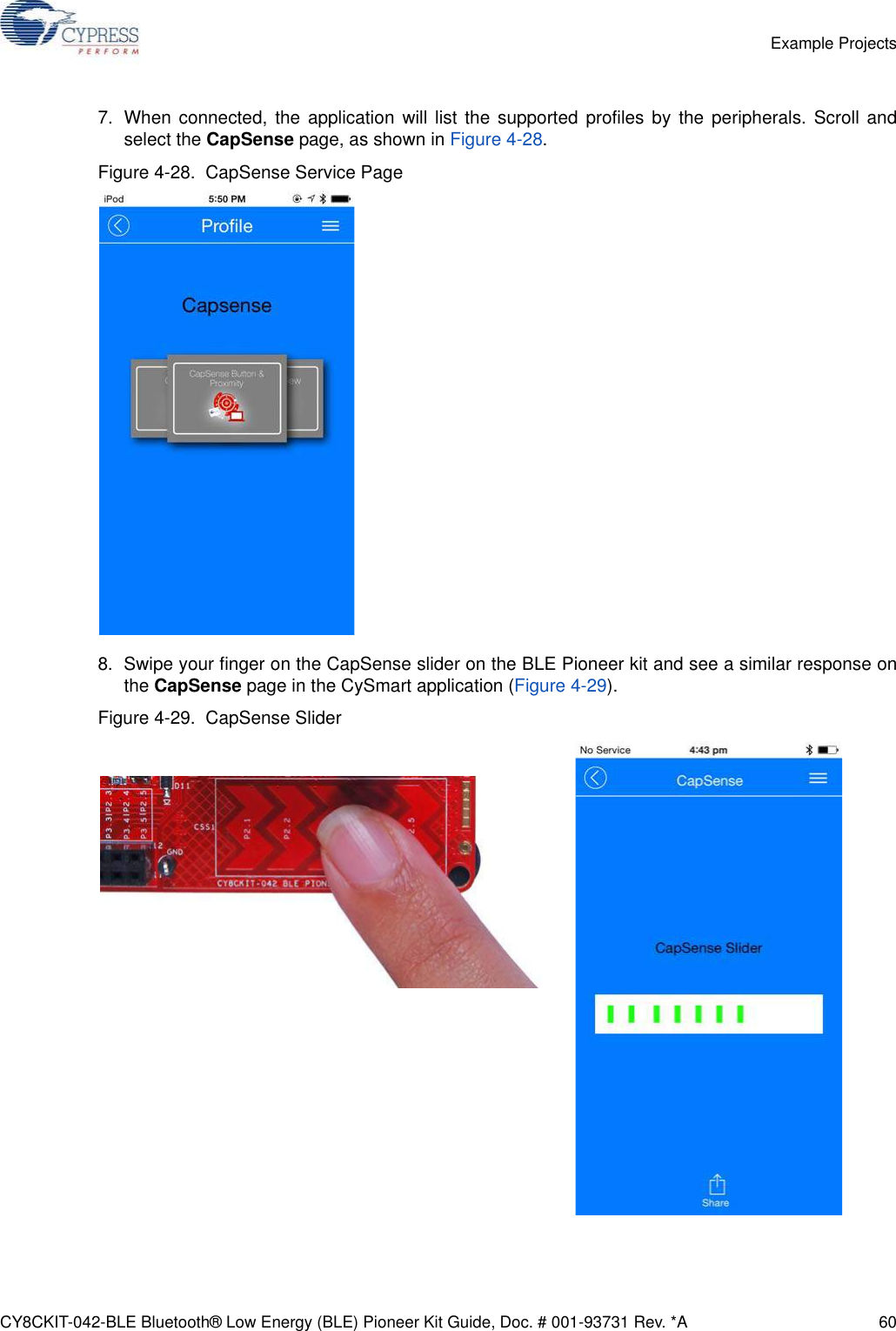 CY8CKIT-042-BLE Bluetooth® Low Energy (BLE) Pioneer Kit Guide, Doc. # 001-93731 Rev. *A 60Example Projects7. When connected, the application will list the supported profiles by the peripherals. Scroll andselect the CapSense page, as shown in Figure 4-28.Figure 4-28.  CapSense Service Page8. Swipe your finger on the CapSense slider on the BLE Pioneer kit and see a similar response onthe CapSense page in the CySmart application (Figure 4-29).Figure 4-29.  CapSense Slider