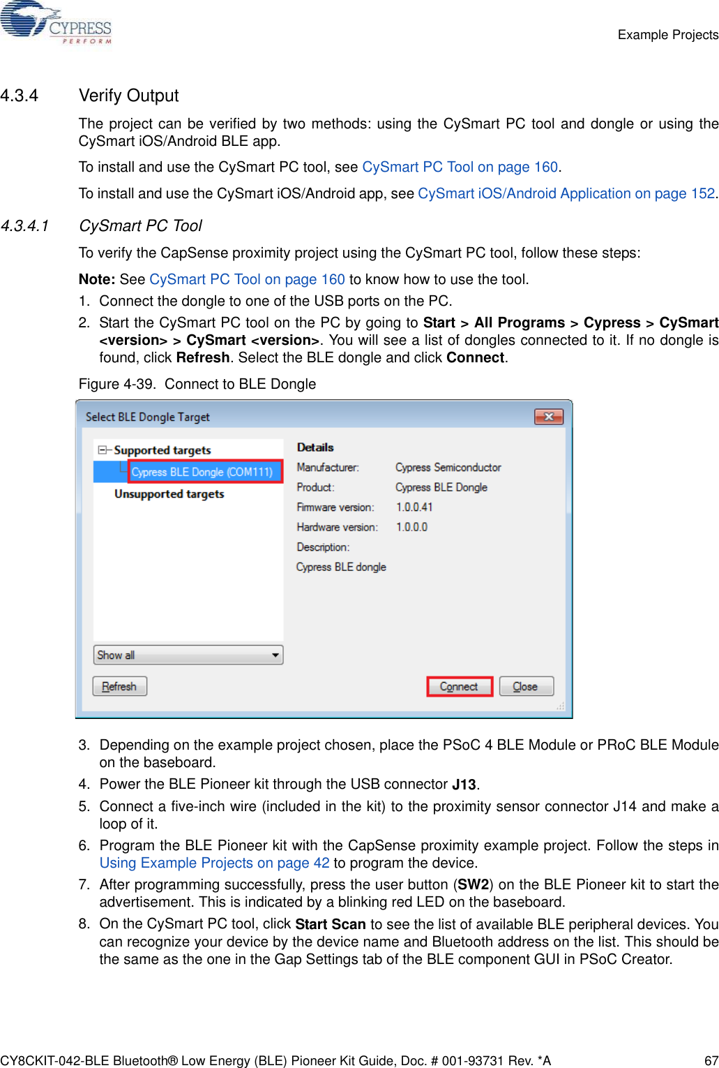 CY8CKIT-042-BLE Bluetooth® Low Energy (BLE) Pioneer Kit Guide, Doc. # 001-93731 Rev. *A 67Example Projects4.3.4 Verify OutputThe project can be verified by two methods: using the CySmart PC tool and dongle or using theCySmart iOS/Android BLE app.To install and use the CySmart PC tool, see CySmart PC Tool on page 160.To install and use the CySmart iOS/Android app, see CySmart iOS/Android Application on page 152.4.3.4.1 CySmart PC ToolTo verify the CapSense proximity project using the CySmart PC tool, follow these steps:Note: See CySmart PC Tool on page 160 to know how to use the tool.1. Connect the dongle to one of the USB ports on the PC.2. Start the CySmart PC tool on the PC by going to Start &gt; All Programs &gt; Cypress &gt; CySmart&lt;version&gt; &gt; CySmart &lt;version&gt;. You will see a list of dongles connected to it. If no dongle isfound, click Refresh. Select the BLE dongle and click Connect.Figure 4-39.  Connect to BLE Dongle3. Depending on the example project chosen, place the PSoC 4 BLE Module or PRoC BLE Moduleon the baseboard. 4. Power the BLE Pioneer kit through the USB connector J13.5. Connect a five-inch wire (included in the kit) to the proximity sensor connector J14 and make aloop of it.6. Program the BLE Pioneer kit with the CapSense proximity example project. Follow the steps inUsing Example Projects on page 42 to program the device.7. After programming successfully, press the user button (SW2) on the BLE Pioneer kit to start theadvertisement. This is indicated by a blinking red LED on the baseboard.8. On the CySmart PC tool, click Start Scan to see the list of available BLE peripheral devices. Youcan recognize your device by the device name and Bluetooth address on the list. This should bethe same as the one in the Gap Settings tab of the BLE component GUI in PSoC Creator.