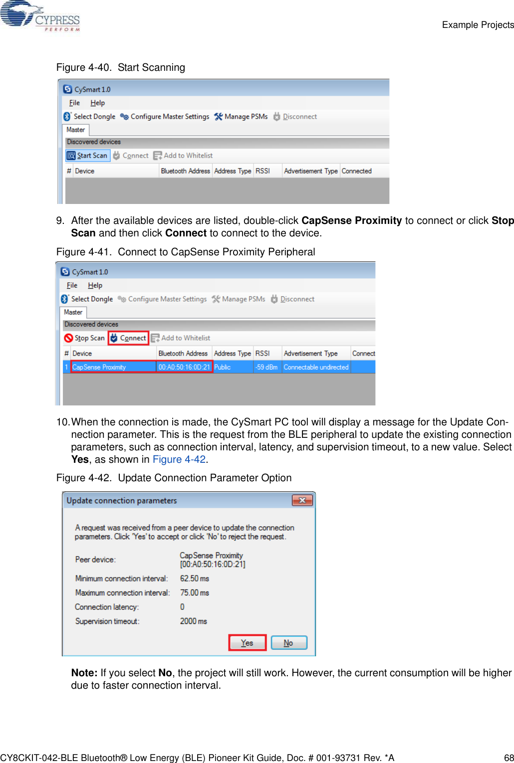 CY8CKIT-042-BLE Bluetooth® Low Energy (BLE) Pioneer Kit Guide, Doc. # 001-93731 Rev. *A 68Example ProjectsFigure 4-40.  Start Scanning9. After the available devices are listed, double-click CapSense Proximity to connect or click StopScan and then click Connect to connect to the device. Figure 4-41.  Connect to CapSense Proximity Peripheral10.When the connection is made, the CySmart PC tool will display a message for the Update Con-nection parameter. This is the request from the BLE peripheral to update the existing connection parameters, such as connection interval, latency, and supervision timeout, to a new value. Select Yes, as shown in Figure 4-42.Figure 4-42.  Update Connection Parameter OptionNote: If you select No, the project will still work. However, the current consumption will be higher due to faster connection interval.