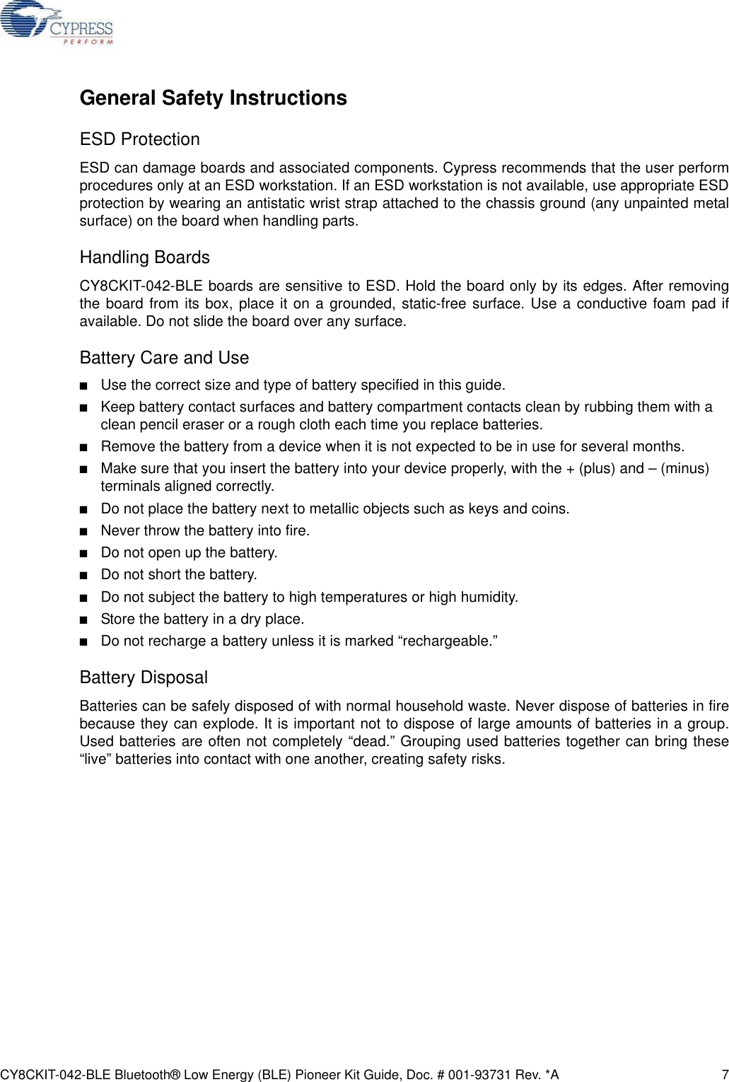 CY8CKIT-042-BLE Bluetooth® Low Energy (BLE) Pioneer Kit Guide, Doc. # 001-93731 Rev. *A 7General Safety InstructionsESD ProtectionESD can damage boards and associated components. Cypress recommends that the user performprocedures only at an ESD workstation. If an ESD workstation is not available, use appropriate ESDprotection by wearing an antistatic wrist strap attached to the chassis ground (any unpainted metalsurface) on the board when handling parts.Handling BoardsCY8CKIT-042-BLE boards are sensitive to ESD. Hold the board only by its edges. After removingthe board from its box, place it on a grounded, static-free surface. Use a conductive foam pad ifavailable. Do not slide the board over any surface.Battery Care and Use■Use the correct size and type of battery specified in this guide. ■Keep battery contact surfaces and battery compartment contacts clean by rubbing them with a clean pencil eraser or a rough cloth each time you replace batteries. ■Remove the battery from a device when it is not expected to be in use for several months. ■Make sure that you insert the battery into your device properly, with the + (plus) and – (minus) terminals aligned correctly. ■Do not place the battery next to metallic objects such as keys and coins.■Never throw the battery into fire.■Do not open up the battery.■Do not short the battery.■Do not subject the battery to high temperatures or high humidity.■Store the battery in a dry place.■Do not recharge a battery unless it is marked “rechargeable.”Battery DisposalBatteries can be safely disposed of with normal household waste. Never dispose of batteries in firebecause they can explode. It is important not to dispose of large amounts of batteries in a group.Used batteries are often not completely “dead.” Grouping used batteries together can bring these“live” batteries into contact with one another, creating safety risks.
