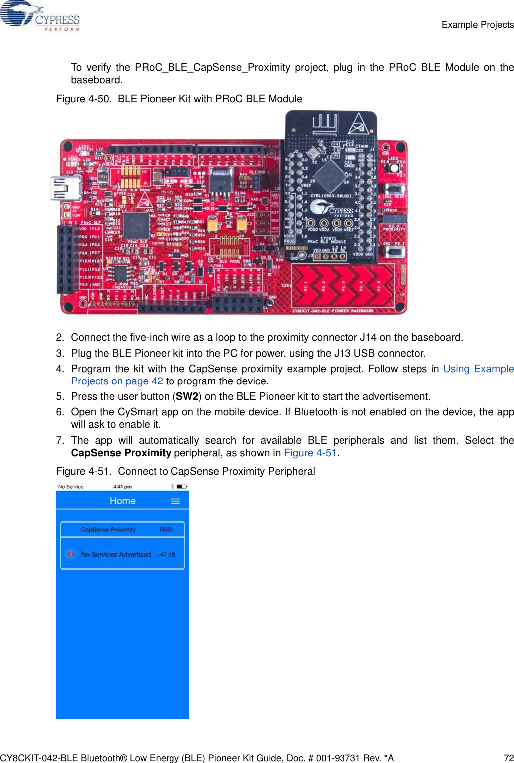 CY8CKIT-042-BLE Bluetooth® Low Energy (BLE) Pioneer Kit Guide, Doc. # 001-93731 Rev. *A 72Example ProjectsTo verify the PRoC_BLE_CapSense_Proximity project, plug in the PRoC BLE Module on thebaseboard.Figure 4-50.  BLE Pioneer Kit with PRoC BLE Module2. Connect the five-inch wire as a loop to the proximity connector J14 on the baseboard.3. Plug the BLE Pioneer kit into the PC for power, using the J13 USB connector.4. Program the kit with the CapSense proximity example project. Follow steps in Using ExampleProjects on page 42 to program the device.5. Press the user button (SW2) on the BLE Pioneer kit to start the advertisement.6. Open the CySmart app on the mobile device. If Bluetooth is not enabled on the device, the appwill ask to enable it.7. The app will automatically search for available BLE peripherals and list them. Select theCapSense Proximity peripheral, as shown in Figure 4-51.Figure 4-51.  Connect to CapSense Proximity Peripheral