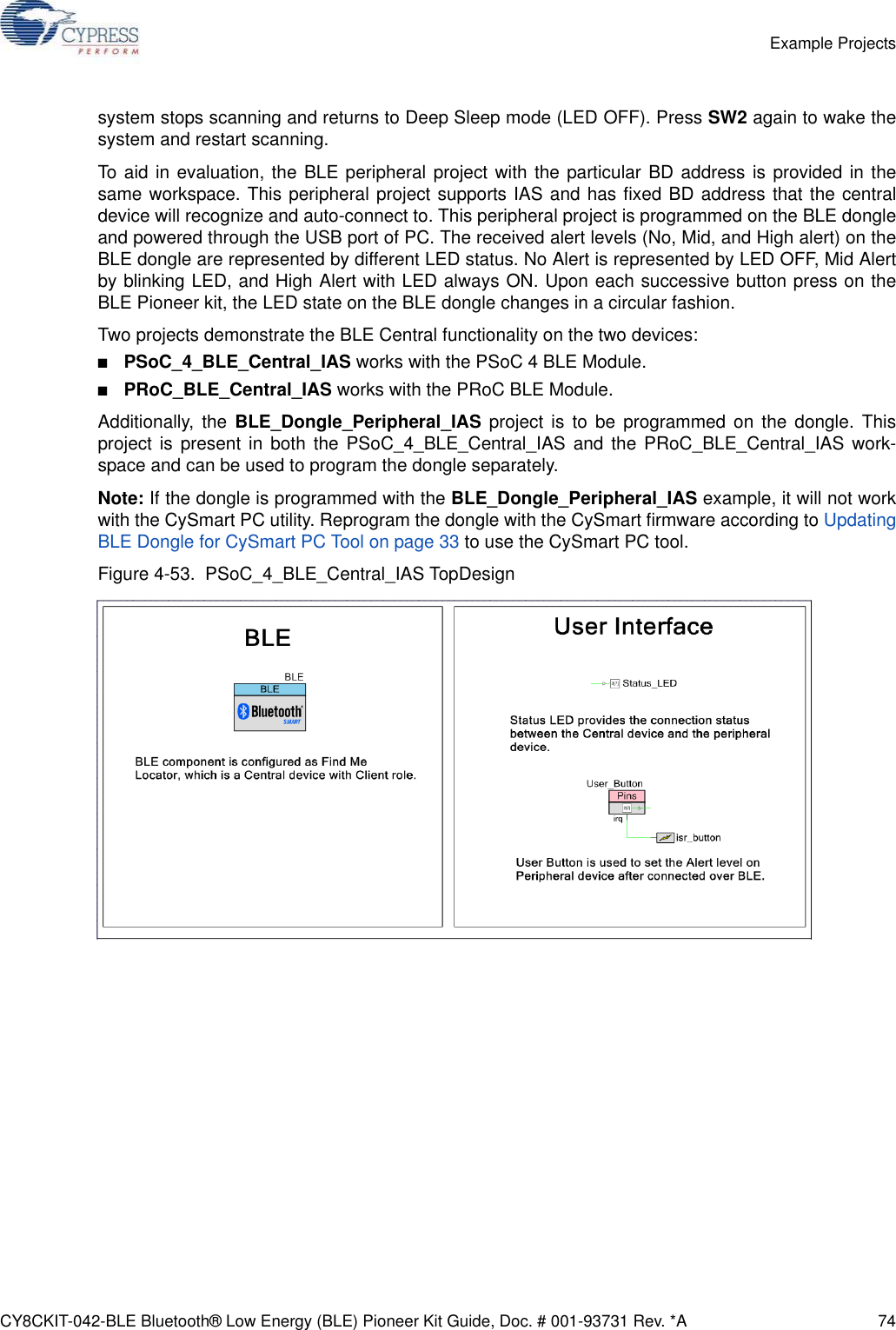 CY8CKIT-042-BLE Bluetooth® Low Energy (BLE) Pioneer Kit Guide, Doc. # 001-93731 Rev. *A 74Example Projectssystem stops scanning and returns to Deep Sleep mode (LED OFF). Press SW2 again to wake thesystem and restart scanning.To aid in evaluation, the BLE peripheral project with the particular BD address is provided in thesame workspace. This peripheral project supports IAS and has fixed BD address that the centraldevice will recognize and auto-connect to. This peripheral project is programmed on the BLE dongleand powered through the USB port of PC. The received alert levels (No, Mid, and High alert) on theBLE dongle are represented by different LED status. No Alert is represented by LED OFF, Mid Alertby blinking LED, and High Alert with LED always ON. Upon each successive button press on theBLE Pioneer kit, the LED state on the BLE dongle changes in a circular fashion.Two projects demonstrate the BLE Central functionality on the two devices:■PSoC_4_BLE_Central_IAS works with the PSoC 4 BLE Module. ■PRoC_BLE_Central_IAS works with the PRoC BLE Module. Additionally, the BLE_Dongle_Peripheral_IAS project is to be programmed on the dongle. Thisproject is present in both the PSoC_4_BLE_Central_IAS and the PRoC_BLE_Central_IAS work-space and can be used to program the dongle separately. Note: If the dongle is programmed with the BLE_Dongle_Peripheral_IAS example, it will not workwith the CySmart PC utility. Reprogram the dongle with the CySmart firmware according to UpdatingBLE Dongle for CySmart PC Tool on page 33 to use the CySmart PC tool.Figure 4-53.  PSoC_4_BLE_Central_IAS TopDesign