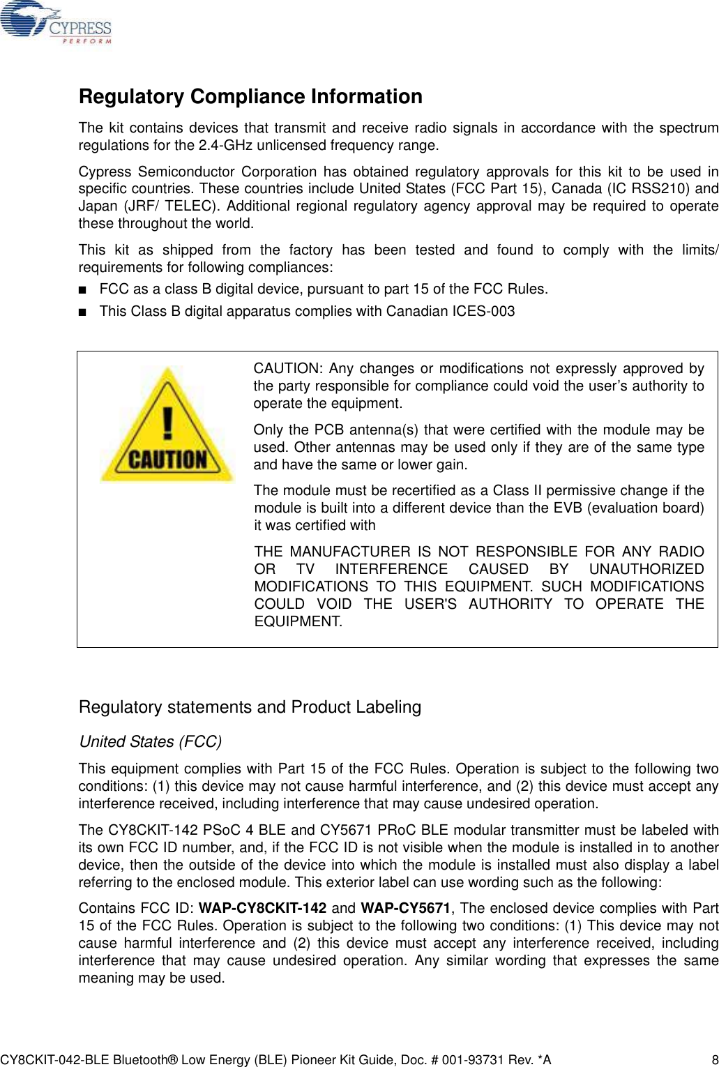 CY8CKIT-042-BLE Bluetooth® Low Energy (BLE) Pioneer Kit Guide, Doc. # 001-93731 Rev. *A 8Regulatory Compliance InformationThe kit contains devices that transmit and receive radio signals in accordance with the spectrumregulations for the 2.4-GHz unlicensed frequency range. Cypress Semiconductor Corporation has obtained regulatory approvals for this kit to be used inspecific countries. These countries include United States (FCC Part 15), Canada (IC RSS210) andJapan (JRF/ TELEC). Additional regional regulatory agency approval may be required to operatethese throughout the world.This kit as shipped from the factory has been tested and found to comply with the limits/requirements for following compliances: ■FCC as a class B digital device, pursuant to part 15 of the FCC Rules.■This Class B digital apparatus complies with Canadian ICES-003Regulatory statements and Product LabelingUnited States (FCC)This equipment complies with Part 15 of the FCC Rules. Operation is subject to the following twoconditions: (1) this device may not cause harmful interference, and (2) this device must accept anyinterference received, including interference that may cause undesired operation.The CY8CKIT-142 PSoC 4 BLE and CY5671 PRoC BLE modular transmitter must be labeled withits own FCC ID number, and, if the FCC ID is not visible when the module is installed in to anotherdevice, then the outside of the device into which the module is installed must also display a labelreferring to the enclosed module. This exterior label can use wording such as the following:Contains FCC ID: WAP-CY8CKIT-142 and WAP-CY5671, The enclosed device complies with Part15 of the FCC Rules. Operation is subject to the following two conditions: (1) This device may notcause harmful interference and (2) this device must accept any interference received, includinginterference that may cause undesired operation. Any similar wording that expresses the samemeaning may be used.CAUTION: Any changes or modifications not expressly approved bythe party responsible for compliance could void the user’s authority tooperate the equipment.Only the PCB antenna(s) that were certified with the module may beused. Other antennas may be used only if they are of the same typeand have the same or lower gain.The module must be recertified as a Class II permissive change if themodule is built into a different device than the EVB (evaluation board)it was certified withTHE MANUFACTURER IS NOT RESPONSIBLE FOR ANY RADIOOR TV INTERFERENCE CAUSED BY UNAUTHORIZEDMODIFICATIONS TO THIS EQUIPMENT. SUCH MODIFICATIONSCOULD VOID THE USER&apos;S AUTHORITY TO OPERATE THEEQUIPMENT.