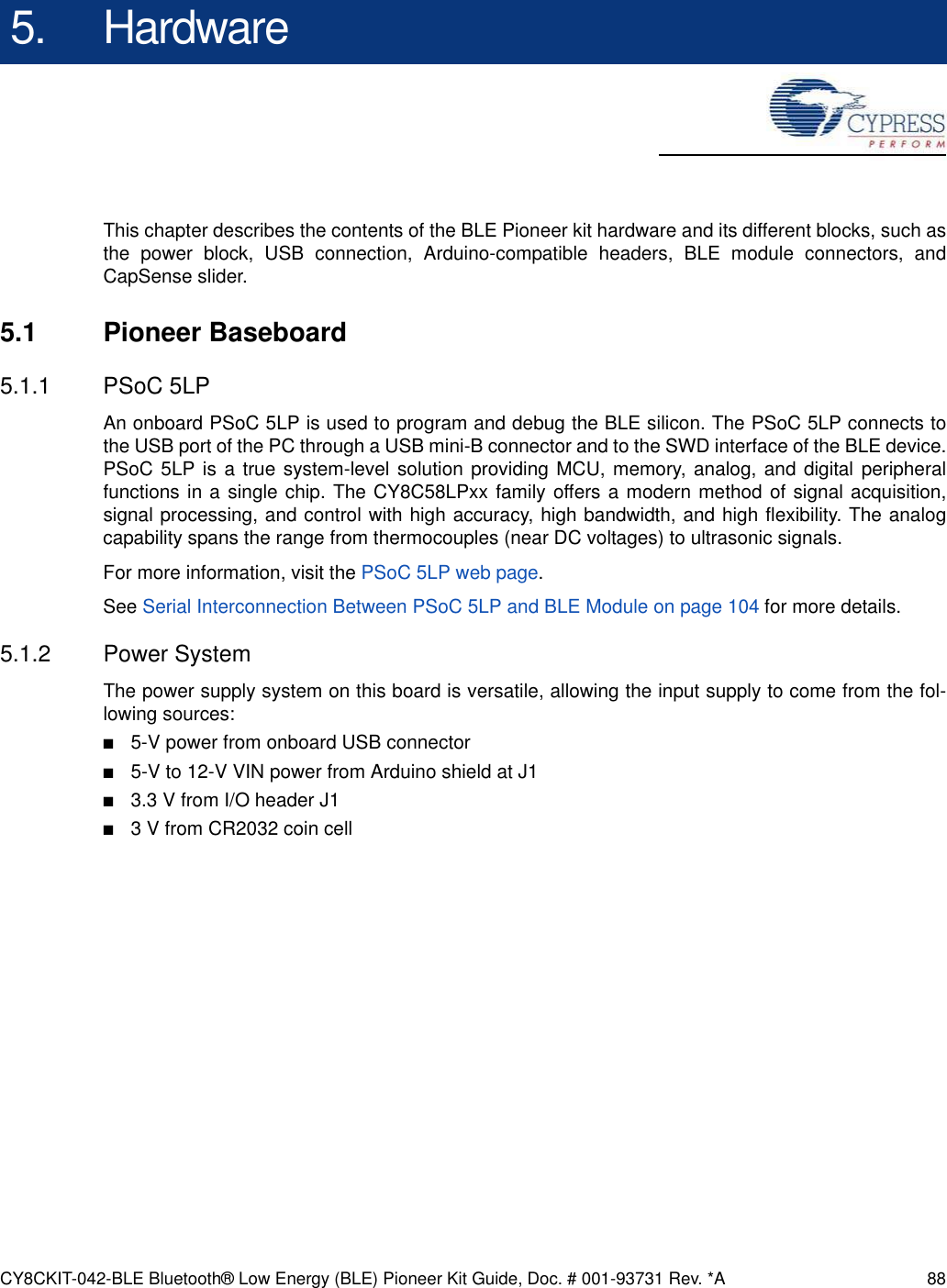 CY8CKIT-042-BLE Bluetooth® Low Energy (BLE) Pioneer Kit Guide, Doc. # 001-93731 Rev. *A 885. HardwareThis chapter describes the contents of the BLE Pioneer kit hardware and its different blocks, such asthe power block, USB connection, Arduino-compatible headers, BLE module connectors, andCapSense slider.5.1 Pioneer Baseboard5.1.1 PSoC 5LPAn onboard PSoC 5LP is used to program and debug the BLE silicon. The PSoC 5LP connects tothe USB port of the PC through a USB mini-B connector and to the SWD interface of the BLE device.PSoC 5LP is a true system-level solution providing MCU, memory, analog, and digital peripheralfunctions in a single chip. The CY8C58LPxx family offers a modern method of signal acquisition,signal processing, and control with high accuracy, high bandwidth, and high flexibility. The analogcapability spans the range from thermocouples (near DC voltages) to ultrasonic signals.For more information, visit the PSoC 5LP web page.See Serial Interconnection Between PSoC 5LP and BLE Module on page 104 for more details.5.1.2 Power SystemThe power supply system on this board is versatile, allowing the input supply to come from the fol-lowing sources:■5-V power from onboard USB connector■5-V to 12-V VIN power from Arduino shield at J1■3.3 V from I/O header J1■3 V from CR2032 coin cell