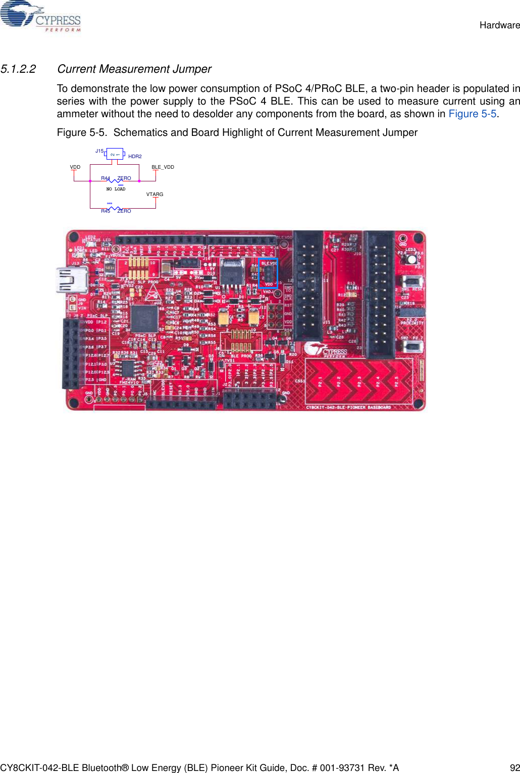 CY8CKIT-042-BLE Bluetooth® Low Energy (BLE) Pioneer Kit Guide, Doc. # 001-93731 Rev. *A 92Hardware5.1.2.2 Current Measurement JumperTo demonstrate the low power consumption of PSoC 4/PRoC BLE, a two-pin header is populated inseries with the power supply to the PSoC 4 BLE. This can be used to measure current using anammeter without the need to desolder any components from the board, as shown in Figure 5-5. Figure 5-5.  Schematics and Board Highlight of Current Measurement JumperNO LOADVDD BLE_VDDVTARGJ15 HDR2120805R44 ZERO0603R45 ZERO