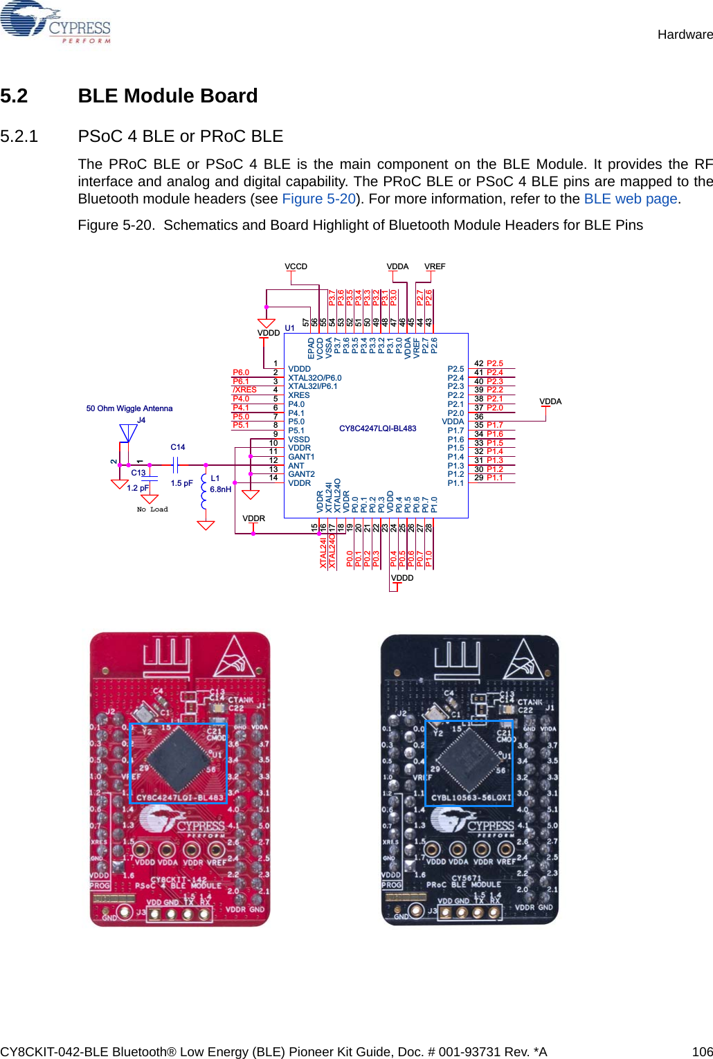 CY8CKIT-042-BLE Bluetooth® Low Energy (BLE) Pioneer Kit Guide, Doc. # 001-93731 Rev. *A 106Hardware5.2 BLE Module Board5.2.1 PSoC 4 BLE or PRoC BLEThe PRoC BLE or PSoC 4 BLE is the main component on the BLE Module. It provides the RFinterface and analog and digital capability. The PRoC BLE or PSoC 4 BLE pins are mapped to theBluetooth module headers (see Figure 5-20). For more information, refer to the BLE web page.Figure 5-20.  Schematics and Board Highlight of Bluetooth Module Headers for BLE Pins No Loadal PinsPCA: 121-60159-01PCB: 600-60195-01P6.0P6.1/XRESP4.0P4.1P5.0P5.1XTAL24IXTAL24OP2.6P2.7P3.0P3.1P3.2P3.3P3.4P3.5P3.6P3.7P1.6P1.5P1.4P1.3P1.2P1.1P2.4P2.3P2.2P2.1P2.0P1.7P2.5P0.5P0.3P0.1P1.0P1.2P0.0P0.1P0.2P0.3P0.4P0.5P0.6P0.7P1.0VCCDVDDDVDDRVDDA VREFVDDAVDDDC131.2 pFER 10x21214161820L16.8nHCY8C4247LQI-BL483U1VDDD1XTAL32O/P6.02XTAL32I/P6.13XRES4P4.05P4.16P5.07P5.18VSSD9VDDR10GANT111ANT12GANT213VDDR14P2.5 42P2.4 41P2.3 40P2.2 39P2.1 38P2.0 37VDDA 36P1.7 35P1.6 34P1.5 33P1.4 32P1.3 31P1.2 30P1.1 29EPAD 57VCCD 56VSSA 55P3.7 54P3.6 53P3.5 52P3.4 51P3.3 50P3.2 49P3.1 48P3.0 47VDDA 46VREF 45P2.7 44P2.6 43VDDR15XTAL24I16XTAL24O17VDDR18P1.028P0.019P0.120P0.221P0.322VDDD23P0.424P0.525P0.626P0.727J450 Ohm Wiggle Antenna1122C141.5 pF