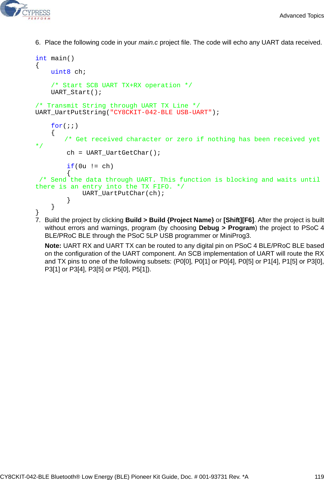 CY8CKIT-042-BLE Bluetooth® Low Energy (BLE) Pioneer Kit Guide, Doc. # 001-93731 Rev. *A 119Advanced Topics6. Place the following code in your main.c project file. The code will echo any UART data received. int main(){       uint8 ch;    /* Start SCB UART TX+RX operation */        UART_Start();     /* Transmit String through UART TX Line */UART_UartPutString(&quot;CY8CKIT-042-BLE USB-UART&quot;);    for(;;)    {        /* Get received character or zero if nothing has been received yet */        ch = UART_UartGetChar();         if(0u != ch)        { /* Send the data through UART. This function is blocking and waits until there is an entry into the TX FIFO. */            UART_UartPutChar(ch);        }    }}7. Build the project by clicking Build &gt; Build {Project Name} or [Shift][F6]. After the project is builtwithout errors and warnings, program (by choosing Debug &gt; Program) the project to PSoC 4BLE/PRoC BLE through the PSoC 5LP USB programmer or MiniProg3.Note: UART RX and UART TX can be routed to any digital pin on PSoC 4 BLE/PRoC BLE basedon the configuration of the UART component. An SCB implementation of UART will route the RXand TX pins to one of the following subsets: (P0[0], P0[1] or P0[4], P0[5] or P1[4], P1[5] or P3[0],P3[1] or P3[4], P3[5] or P5[0], P5[1]).
