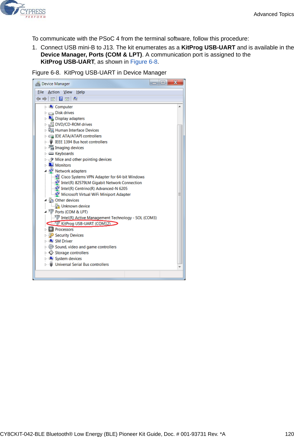 CY8CKIT-042-BLE Bluetooth® Low Energy (BLE) Pioneer Kit Guide, Doc. # 001-93731 Rev. *A 120Advanced TopicsTo communicate with the PSoC 4 from the terminal software, follow this procedure:1. Connect USB mini-B to J13. The kit enumerates as a KitProg USB-UART and is available in theDevice Manager, Ports (COM &amp; LPT). A communication port is assigned to the KitProg USB-UART, as shown in Figure 6-8.Figure 6-8.  KitProg USB-UART in Device Manager 