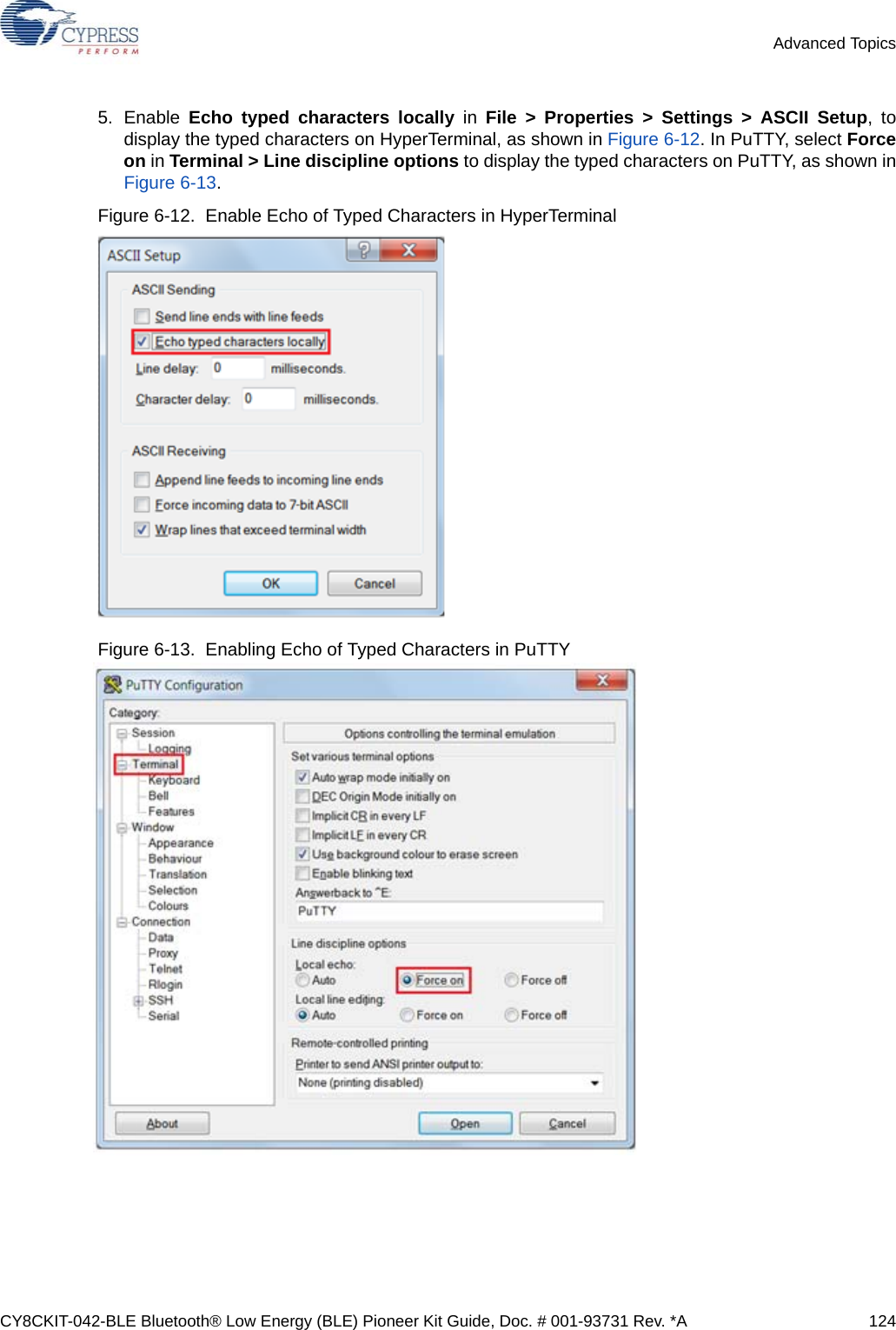 CY8CKIT-042-BLE Bluetooth® Low Energy (BLE) Pioneer Kit Guide, Doc. # 001-93731 Rev. *A 124Advanced Topics5. Enable  Echo typed characters locally in File &gt; Properties &gt; Settings &gt; ASCII Setup, todisplay the typed characters on HyperTerminal, as shown in Figure 6-12. In PuTTY, select Forceon in Terminal &gt; Line discipline options to display the typed characters on PuTTY, as shown inFigure 6-13.Figure 6-12.  Enable Echo of Typed Characters in HyperTerminalFigure 6-13.  Enabling Echo of Typed Characters in PuTTY