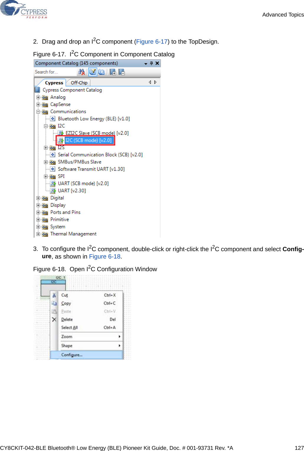 CY8CKIT-042-BLE Bluetooth® Low Energy (BLE) Pioneer Kit Guide, Doc. # 001-93731 Rev. *A 127Advanced Topics2. Drag and drop an I2C component (Figure 6-17) to the TopDesign.Figure 6-17.  I2C Component in Component Catalog3. To configure the I2C component, double-click or right-click the I2C component and select Config-ure, as shown in Figure 6-18.Figure 6-18.  Open I2C Configuration Window