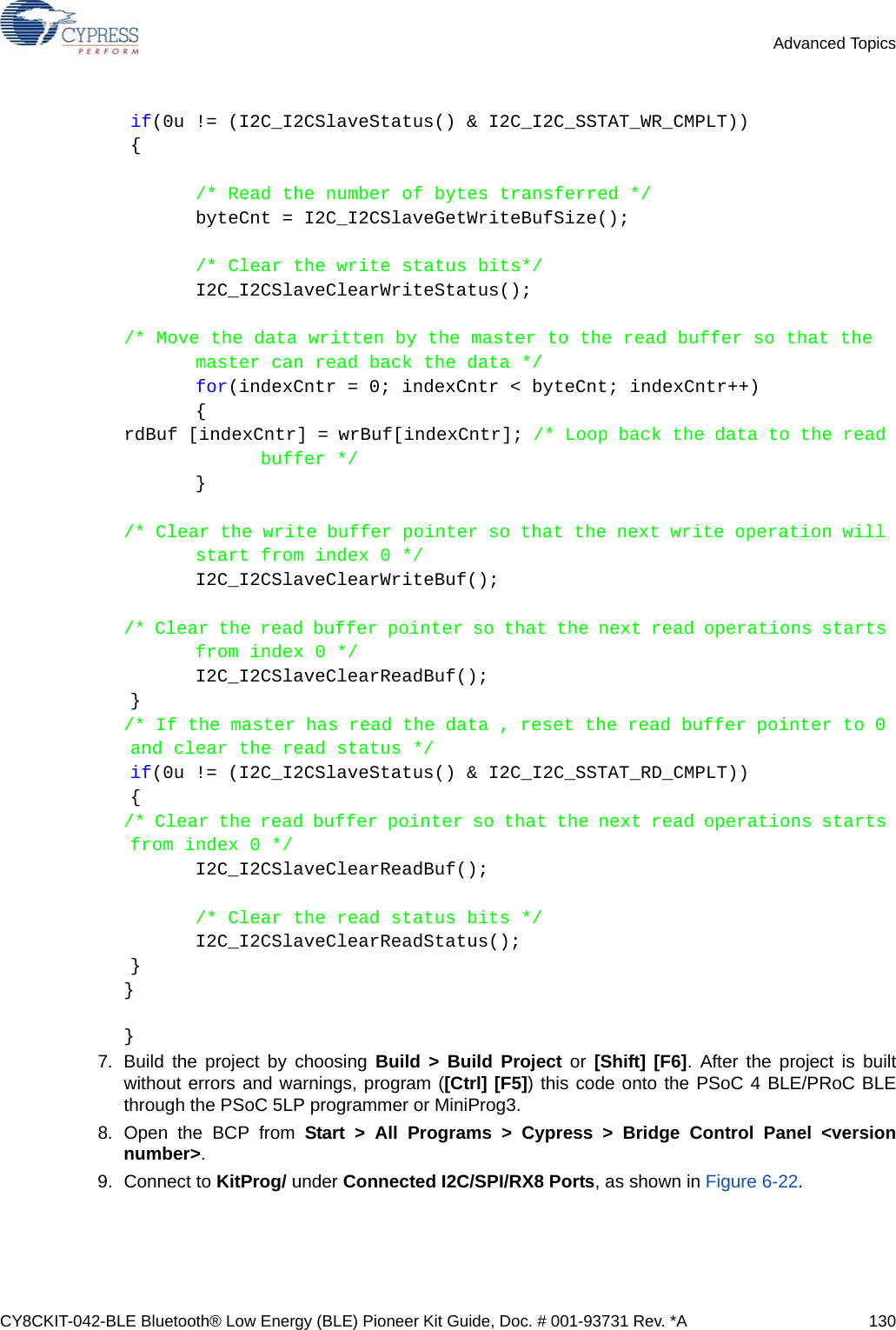 CY8CKIT-042-BLE Bluetooth® Low Energy (BLE) Pioneer Kit Guide, Doc. # 001-93731 Rev. *A 130Advanced Topicsif(0u != (I2C_I2CSlaveStatus() &amp; I2C_I2C_SSTAT_WR_CMPLT)){/* Read the number of bytes transferred */byteCnt = I2C_I2CSlaveGetWriteBufSize();/* Clear the write status bits*/I2C_I2CSlaveClearWriteStatus();/* Move the data written by the master to the read buffer so that the master can read back the data */for(indexCntr = 0; indexCntr &lt; byteCnt; indexCntr++){rdBuf [indexCntr] = wrBuf[indexCntr]; /* Loop back the data to the read buffer */}/* Clear the write buffer pointer so that the next write operation will start from index 0 */I2C_I2CSlaveClearWriteBuf();/* Clear the read buffer pointer so that the next read operations starts from index 0 */I2C_I2CSlaveClearReadBuf();}/* If the master has read the data , reset the read buffer pointer to 0 and clear the read status */if(0u != (I2C_I2CSlaveStatus() &amp; I2C_I2C_SSTAT_RD_CMPLT)){/* Clear the read buffer pointer so that the next read operations starts from index 0 */I2C_I2CSlaveClearReadBuf();/* Clear the read status bits */I2C_I2CSlaveClearReadStatus();}}}7. Build the project by choosing Build &gt; Build Project or [Shift] [F6]. After the project is builtwithout errors and warnings, program ([Ctrl] [F5]) this code onto the PSoC 4 BLE/PRoC BLEthrough the PSoC 5LP programmer or MiniProg3.8. Open the BCP from Start &gt; All Programs &gt; Cypress &gt; Bridge Control Panel &lt;versionnumber&gt;.9. Connect to KitProg/ under Connected I2C/SPI/RX8 Ports, as shown in Figure 6-22.