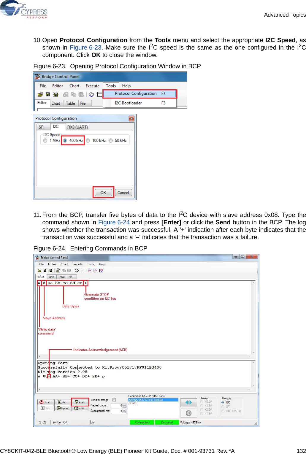 CY8CKIT-042-BLE Bluetooth® Low Energy (BLE) Pioneer Kit Guide, Doc. # 001-93731 Rev. *A 132Advanced Topics10.Open Protocol Configuration from the Tools menu and select the appropriate I2C Speed, asshown in Figure 6-23. Make sure the I2C speed is the same as the one configured in the I2Ccomponent. Click OK to close the window.Figure 6-23.  Opening Protocol Configuration Window in BCP11.From the BCP, transfer five bytes of data to the I2C device with slave address 0x08. Type thecommand shown in Figure 6-24 and press [Enter] or click the Send button in the BCP. The logshows whether the transaction was successful. A &apos;+&apos; indication after each byte indicates that thetransaction was successful and a &apos;–&apos; indicates that the transaction was a failure.Figure 6-24.  Entering Commands in BCP 