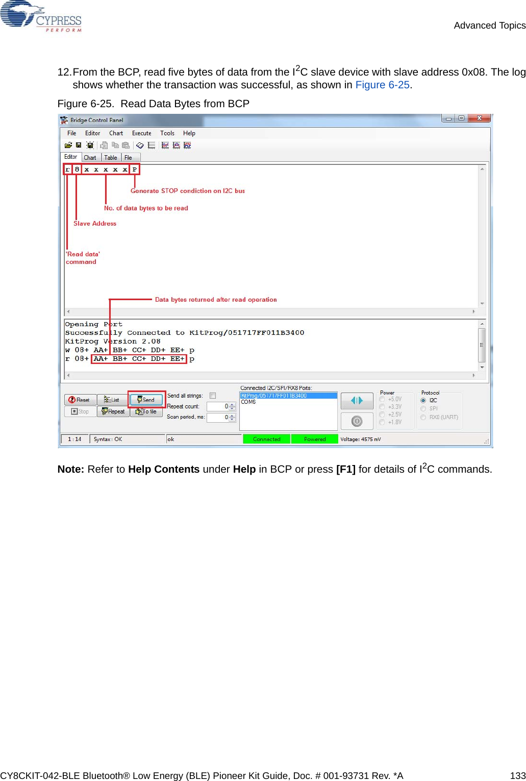 CY8CKIT-042-BLE Bluetooth® Low Energy (BLE) Pioneer Kit Guide, Doc. # 001-93731 Rev. *A 133Advanced Topics12.From the BCP, read five bytes of data from the I2C slave device with slave address 0x08. The logshows whether the transaction was successful, as shown in Figure 6-25.Figure 6-25.  Read Data Bytes from BCPNote: Refer to Help Contents under Help in BCP or press [F1] for details of I2C commands.