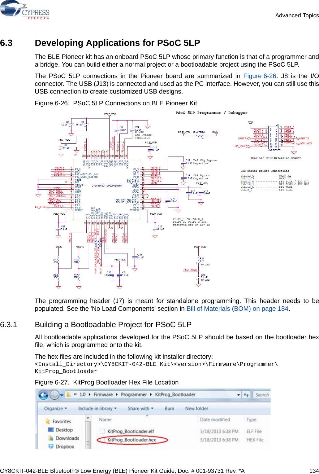 CY8CKIT-042-BLE Bluetooth® Low Energy (BLE) Pioneer Kit Guide, Doc. # 001-93731 Rev. *A 134Advanced Topics6.3 Developing Applications for PSoC 5LPThe BLE Pioneer kit has an onboard PSoC 5LP whose primary function is that of a programmer anda bridge. You can build either a normal project or a bootloadable project using the PSoC 5LP.The PSoC 5LP connections in the Pioneer board are summarized in Figure 6-26. J8 is the I/Oconnector. The USB (J13) is connected and used as the PC interface. However, you can still use thisUSB connection to create customized USB designs. Figure 6-26.  PSoC 5LP Connections on BLE Pioneer KitThe programming header (J7) is meant for standalone programming. This header needs to bepopulated. See the &apos;No Load Components&apos; section in Bill of Materials (BOM) on page 184.6.3.1 Building a Bootloadable Project for PSoC 5LPAll bootloadable applications developed for the PSoC 5LP should be based on the bootloader hexfile, which is programmed onto the kit.The hex files are included in the following kit installer directory: &lt;Install_Directory&gt;\CY8CKIT-042-BLE Kit\&lt;version&gt;\Firmware\Programmer\ KitProg_BootloaderFigure 6-27.  KitProg Bootloader Hex File Location