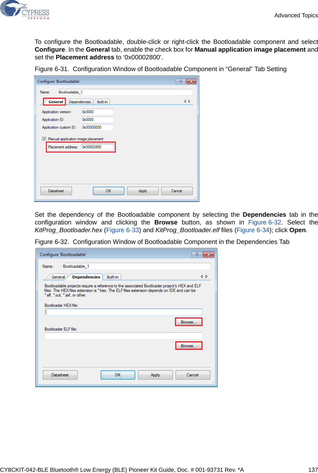 CY8CKIT-042-BLE Bluetooth® Low Energy (BLE) Pioneer Kit Guide, Doc. # 001-93731 Rev. *A 137Advanced TopicsTo configure the Bootloadable, double-click or right-click the Bootloadable component and selectConfigure. In the General tab, enable the check box for Manual application image placement andset the Placement address to ‘0x00002800’.Figure 6-31.  Configuration Window of Bootloadable Component in “General” Tab Setting Set the dependency of the Bootloadable component by selecting the Dependencies tab in theconfiguration window and clicking the Browse button, as shown in Figure 6-32. Select theKitProg_Bootloader.hex (Figure 6-33) and KitProg_Bootloader.elf files (Figure 6-34); click Open.Figure 6-32.  Configuration Window of Bootloadable Component in the Dependencies Tab 