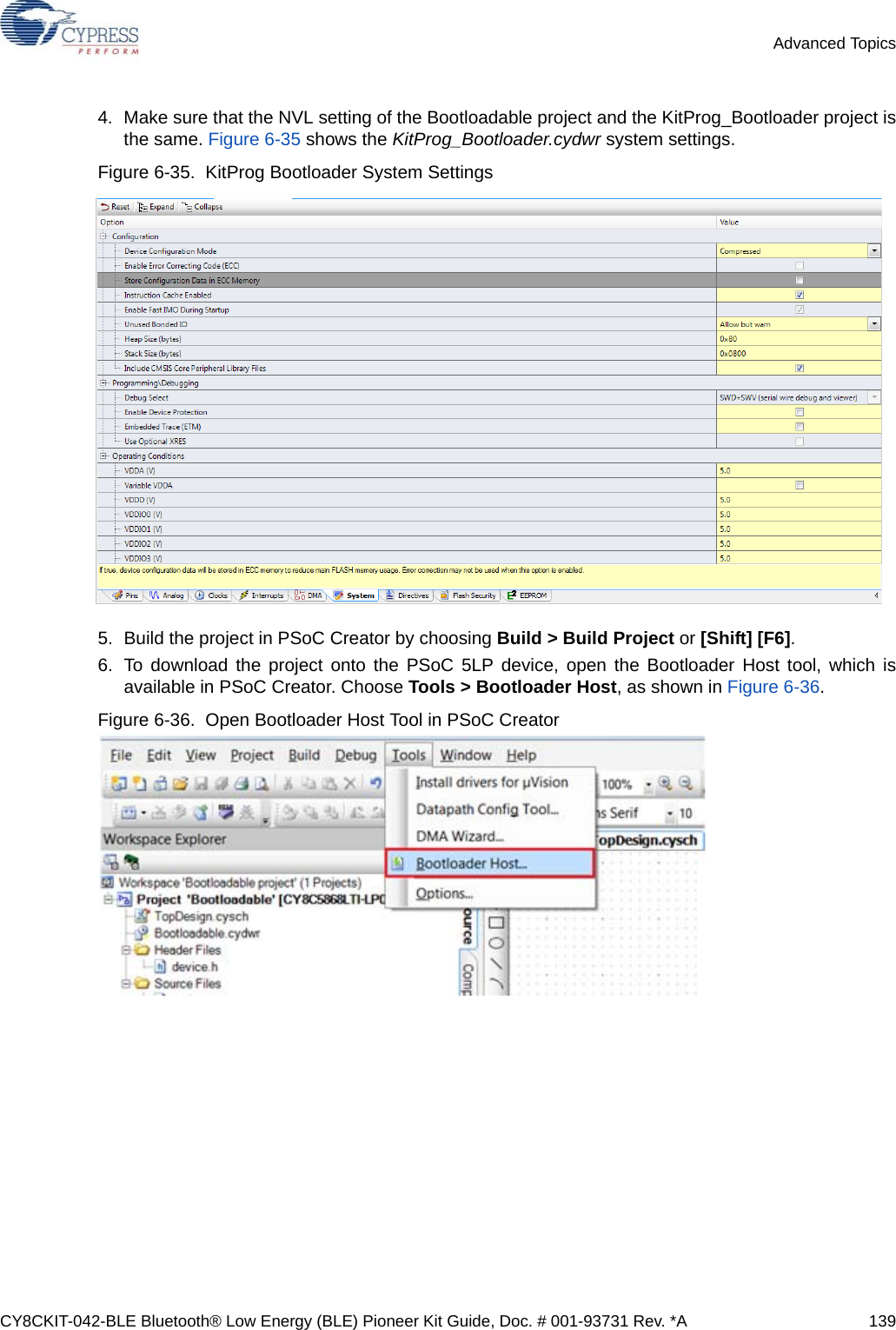 CY8CKIT-042-BLE Bluetooth® Low Energy (BLE) Pioneer Kit Guide, Doc. # 001-93731 Rev. *A 139Advanced Topics4. Make sure that the NVL setting of the Bootloadable project and the KitProg_Bootloader project isthe same. Figure 6-35 shows the KitProg_Bootloader.cydwr system settings. Figure 6-35.  KitProg Bootloader System Settings 5. Build the project in PSoC Creator by choosing Build &gt; Build Project or [Shift] [F6].6. To download the project onto the PSoC 5LP device, open the Bootloader Host tool, which isavailable in PSoC Creator. Choose Tools &gt; Bootloader Host, as shown in Figure 6-36.Figure 6-36.  Open Bootloader Host Tool in PSoC Creator 