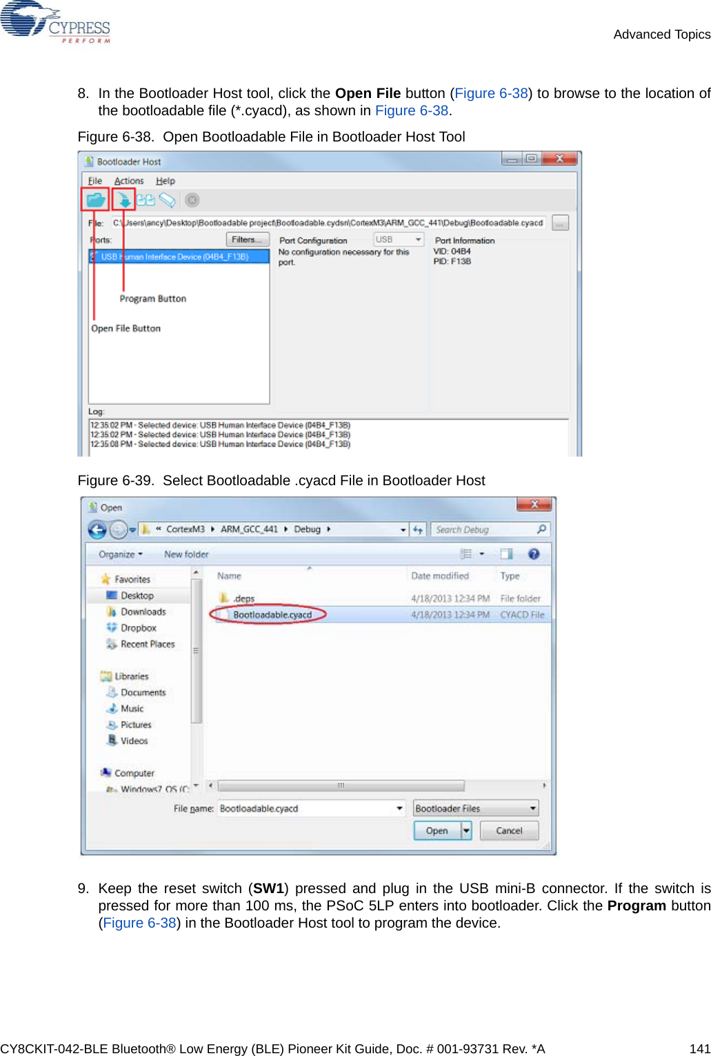 CY8CKIT-042-BLE Bluetooth® Low Energy (BLE) Pioneer Kit Guide, Doc. # 001-93731 Rev. *A 141Advanced Topics8. In the Bootloader Host tool, click the Open File button (Figure 6-38) to browse to the location ofthe bootloadable file (*.cyacd), as shown in Figure 6-38.Figure 6-38.  Open Bootloadable File in Bootloader Host Tool Figure 6-39.  Select Bootloadable .cyacd File in Bootloader Host9. Keep the reset switch (SW1) pressed and plug in the USB mini-B connector. If the switch ispressed for more than 100 ms, the PSoC 5LP enters into bootloader. Click the Program button(Figure 6-38) in the Bootloader Host tool to program the device. 