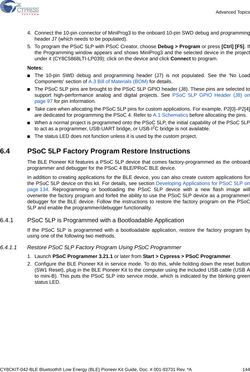 CY8CKIT-042-BLE Bluetooth® Low Energy (BLE) Pioneer Kit Guide, Doc. # 001-93731 Rev. *A 144Advanced Topics4. Connect the 10-pin connector of MiniProg3 to the onboard 10-pin SWD debug and programmingheader J7 (which needs to be populated).5. To program the PSoC 5LP with PSoC Creator, choose Debug &gt; Program or press [Ctrl] [F5]. Ifthe Programming window appears and shows MiniProg3 and the selected device in the projectunder it (CY8C5868LTI-LP039); click on the device and click Connect to program.Notes:■The 10-pin SWD debug and programming header (J7) is not populated. See the &apos;No LoadComponents&apos; section of A.3 Bill of Materials (BOM) for details.■The PSoC 5LP pins are brought to the PSoC 5LP GPIO header (J8). These pins are selected tosupport high-performance analog and digital projects. See PSoC 5LP GPIO Header (J8) onpage 97 for pin information.■Take care when allocating the PSoC 5LP pins for custom applications. For example, P2[0]–P2[4]are dedicated for programming the PSoC 4. Refer to A.1 Schematics before allocating the pins.■When a normal project is programmed onto the PSoC 5LP, the initial capability of the PSoC 5LPto act as a programmer, USB-UART bridge, or USB-I2C bridge is not available.■The status LED does not function unless it is used by the custom project.6.4 PSoC 5LP Factory Program Restore InstructionsThe BLE Pioneer Kit features a PSoC 5LP device that comes factory-programmed as the onboardprogrammer and debugger for the PSoC 4 BLE/PRoC BLE device.In addition to creating applications for the BLE device, you can also create custom applications forthe PSoC 5LP device on this kit. For details, see section Developing Applications for PSoC 5LP onpage 134. Reprogramming or bootloading the PSoC 5LP device with a new flash image willoverwrite the factory program and forfeit the ability to use the PSoC 5LP device as a programmer/debugger for the BLE device. Follow the instructions to restore the factory program on the PSoC5LP and enable the programmer/debugger functionality.6.4.1 PSoC 5LP is Programmed with a Bootloadable ApplicationIf the PSoC 5LP is programmed with a bootloadable application, restore the factory program byusing one of the following two methods.6.4.1.1 Restore PSoC 5LP Factory Program Using PSoC Programmer1. Launch PSoC Programmer 3.21.1 or later from Start &gt; Cypress &gt; PSoC Programmer.2. Configure the BLE Pioneer Kit in service mode. To do this, while holding down the reset button(SW1 Reset), plug in the BLE Pioneer Kit to the computer using the included USB cable (USB Ato mini-B). This puts the PSoC 5LP into service mode, which is indicated by the blinking greenstatus LED.