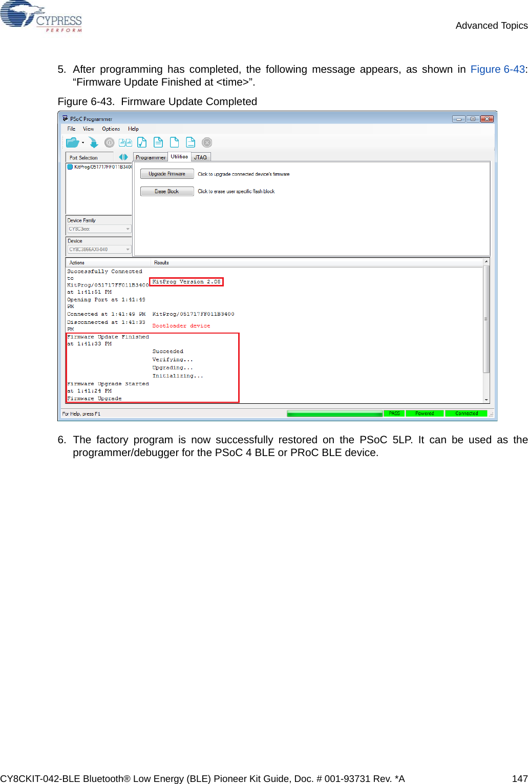 CY8CKIT-042-BLE Bluetooth® Low Energy (BLE) Pioneer Kit Guide, Doc. # 001-93731 Rev. *A 147Advanced Topics5. After programming has completed, the following message appears, as shown in Figure 6-43:“Firmware Update Finished at &lt;time&gt;”. Figure 6-43.  Firmware Update Completed6. The factory program is now successfully restored on the PSoC 5LP. It can be used as theprogrammer/debugger for the PSoC 4 BLE or PRoC BLE device.