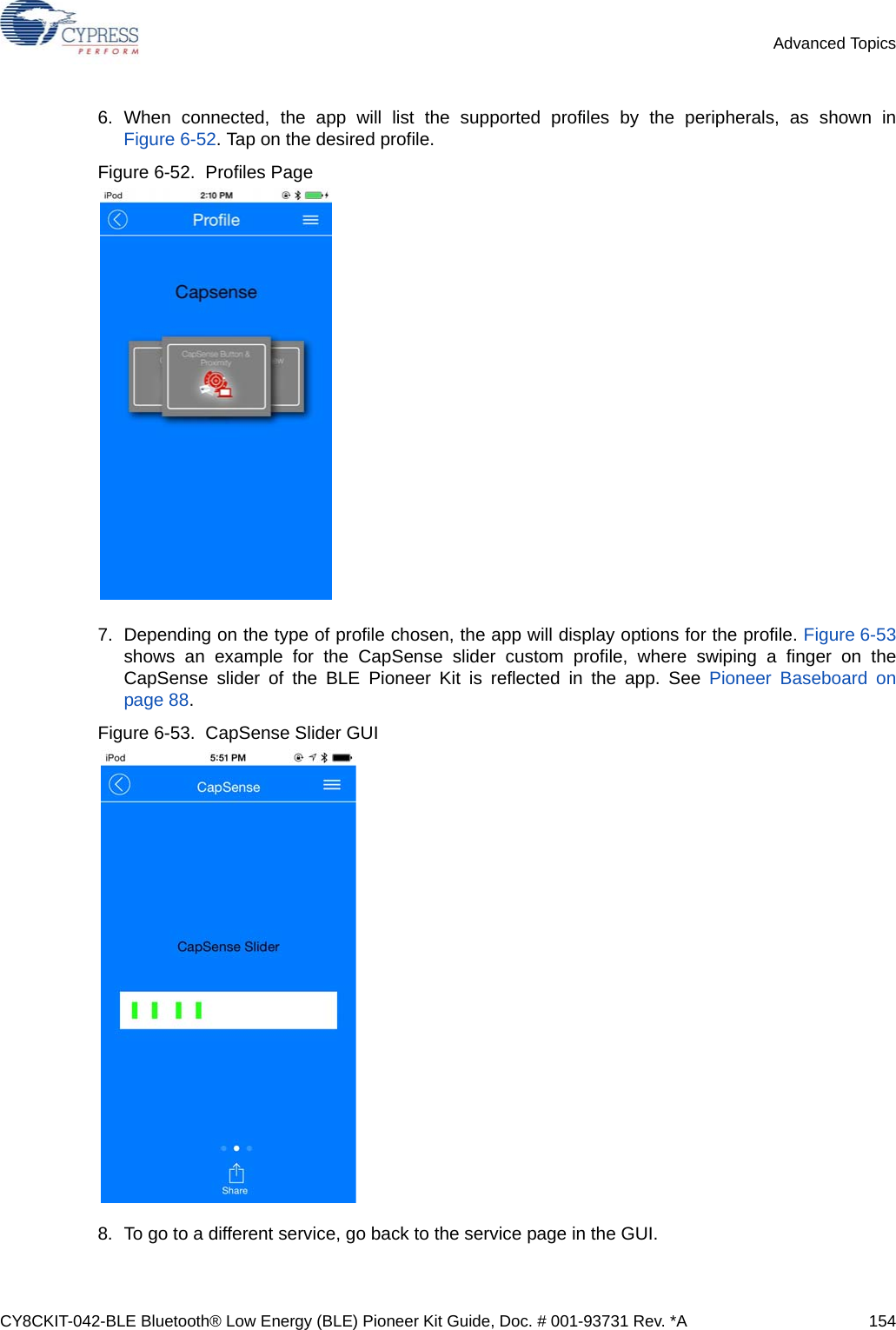 CY8CKIT-042-BLE Bluetooth® Low Energy (BLE) Pioneer Kit Guide, Doc. # 001-93731 Rev. *A 154Advanced Topics6. When connected, the app will list the supported profiles by the peripherals, as shown inFigure 6-52. Tap on the desired profile.Figure 6-52.  Profiles Page7. Depending on the type of profile chosen, the app will display options for the profile. Figure 6-53shows an example for the CapSense slider custom profile, where swiping a finger on theCapSense slider of the BLE Pioneer Kit is reflected in the app. See Pioneer Baseboard onpage 88.Figure 6-53.  CapSense Slider GUI8. To go to a different service, go back to the service page in the GUI.