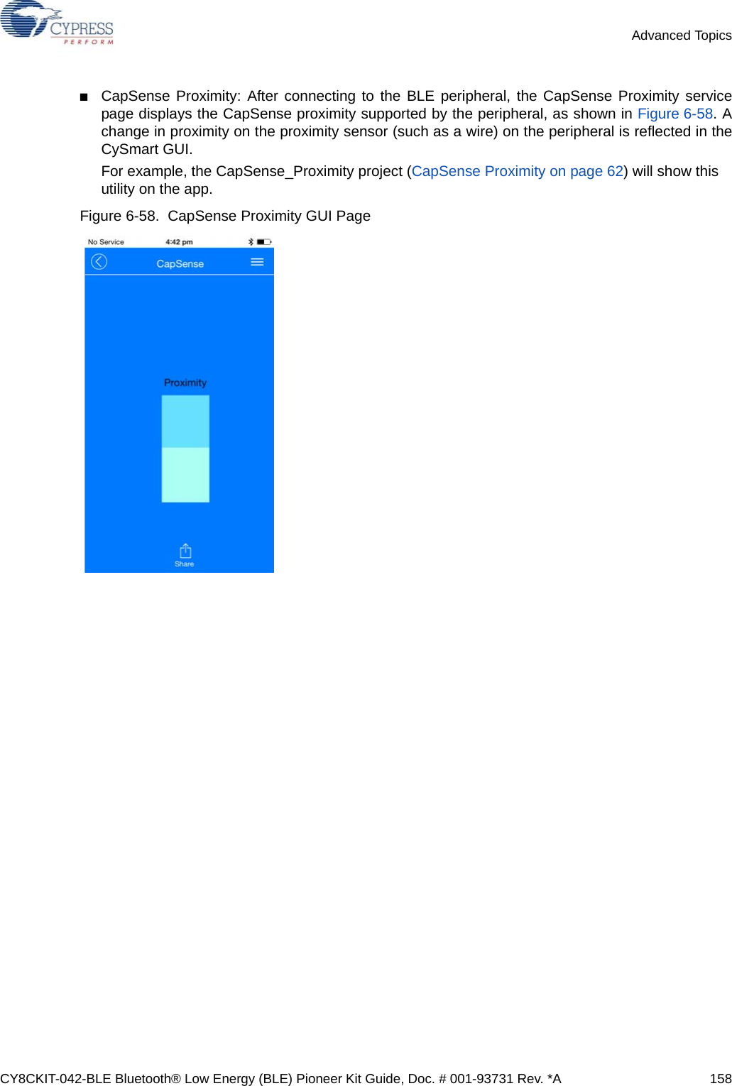 CY8CKIT-042-BLE Bluetooth® Low Energy (BLE) Pioneer Kit Guide, Doc. # 001-93731 Rev. *A 158Advanced Topics■CapSense Proximity: After connecting to the BLE peripheral, the CapSense Proximity servicepage displays the CapSense proximity supported by the peripheral, as shown in Figure 6-58. Achange in proximity on the proximity sensor (such as a wire) on the peripheral is reflected in theCySmart GUI.For example, the CapSense_Proximity project (CapSense Proximity on page 62) will show this utility on the app.Figure 6-58.  CapSense Proximity GUI Page