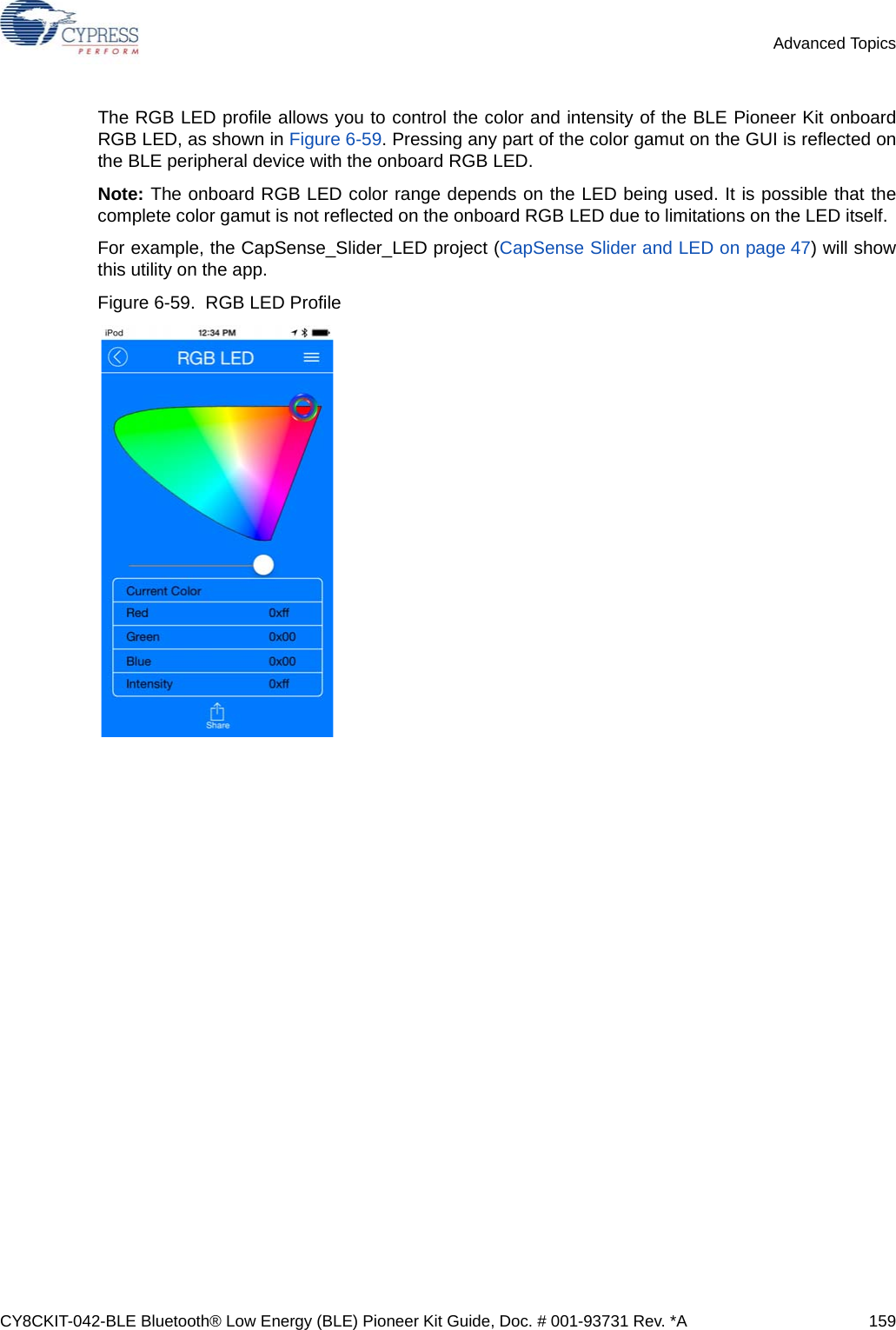 CY8CKIT-042-BLE Bluetooth® Low Energy (BLE) Pioneer Kit Guide, Doc. # 001-93731 Rev. *A 159Advanced TopicsThe RGB LED profile allows you to control the color and intensity of the BLE Pioneer Kit onboardRGB LED, as shown in Figure 6-59. Pressing any part of the color gamut on the GUI is reflected onthe BLE peripheral device with the onboard RGB LED.Note: The onboard RGB LED color range depends on the LED being used. It is possible that thecomplete color gamut is not reflected on the onboard RGB LED due to limitations on the LED itself.For example, the CapSense_Slider_LED project (CapSense Slider and LED on page 47) will showthis utility on the app.Figure 6-59.  RGB LED Profile