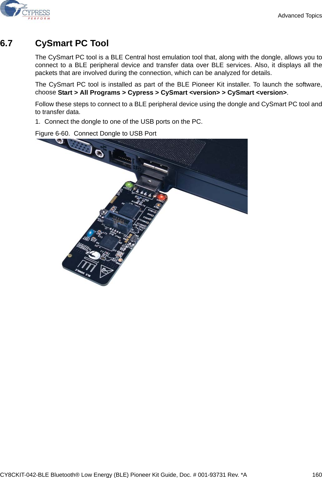 CY8CKIT-042-BLE Bluetooth® Low Energy (BLE) Pioneer Kit Guide, Doc. # 001-93731 Rev. *A 160Advanced Topics6.7 CySmart PC ToolThe CySmart PC tool is a BLE Central host emulation tool that, along with the dongle, allows you toconnect to a BLE peripheral device and transfer data over BLE services. Also, it displays all thepackets that are involved during the connection, which can be analyzed for details.The CySmart PC tool is installed as part of the BLE Pioneer Kit installer. To launch the software,choose Start &gt; All Programs &gt; Cypress &gt; CySmart &lt;version&gt; &gt; CySmart &lt;version&gt;.Follow these steps to connect to a BLE peripheral device using the dongle and CySmart PC tool andto transfer data.1. Connect the dongle to one of the USB ports on the PC.Figure 6-60.  Connect Dongle to USB Port