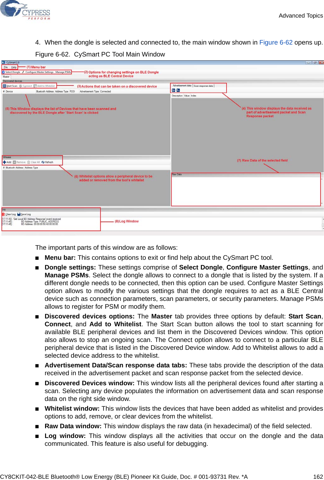 CY8CKIT-042-BLE Bluetooth® Low Energy (BLE) Pioneer Kit Guide, Doc. # 001-93731 Rev. *A 162Advanced Topics4. When the dongle is selected and connected to, the main window shown in Figure 6-62 opens up.Figure 6-62.  CySmart PC Tool Main WindowThe important parts of this window are as follows:■Menu bar: This contains options to exit or find help about the CySmart PC tool.■Dongle settings: These settings comprise of Select Dongle, Configure Master Settings, andManage PSMs. Select the dongle allows to connect to a dongle that is listed by the system. If adifferent dongle needs to be connected, then this option can be used. Configure Master Settingsoption allows to modify the various settings that the dongle requires to act as a BLE Centraldevice such as connection parameters, scan parameters, or security parameters. Manage PSMsallows to register for PSM or modify them.■Discovered devices options: The Master tab provides three options by default: Start Scan,Connect, and Add to Whitelist. The Start Scan button allows the tool to start scanning foravailable BLE peripheral devices and list them in the Discovered Devices window. This optionalso allows to stop an ongoing scan. The Connect option allows to connect to a particular BLEperipheral device that is listed in the Discovered Device window. Add to Whitelist allows to add aselected device address to the whitelist.■Advertisement Data/Scan response data tabs: These tabs provide the description of the datareceived in the advertisement packet and scan response packet from the selected device.■Discovered Devices window: This window lists all the peripheral devices found after starting ascan. Selecting any device populates the information on advertisement data and scan responsedata on the right side window.■Whitelist window: This window lists the devices that have been added as whitelist and providesoptions to add, remove, or clear devices from the whitelist.■Raw Data window: This window displays the raw data (in hexadecimal) of the field selected.■Log window: This window displays all the activities that occur on the dongle and the datacommunicated. This feature is also useful for debugging. 