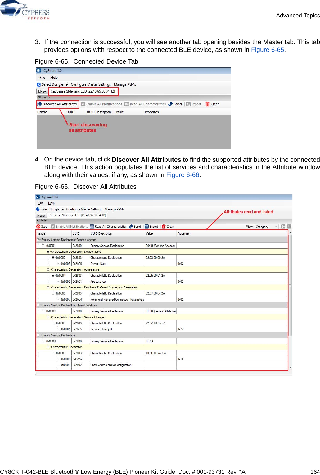 CY8CKIT-042-BLE Bluetooth® Low Energy (BLE) Pioneer Kit Guide, Doc. # 001-93731 Rev. *A 164Advanced Topics3. If the connection is successful, you will see another tab opening besides the Master tab. This tabprovides options with respect to the connected BLE device, as shown in Figure 6-65.Figure 6-65.  Connected Device Tab4. On the device tab, click Discover All Attributes to find the supported attributes by the connectedBLE device. This action populates the list of services and characteristics in the Attribute windowalong with their values, if any, as shown in Figure 6-66.Figure 6-66.  Discover All Attributes