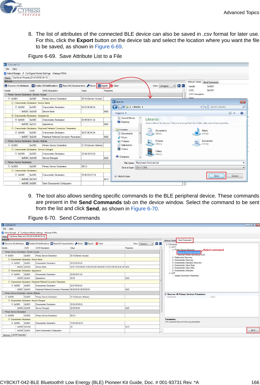 CY8CKIT-042-BLE Bluetooth® Low Energy (BLE) Pioneer Kit Guide, Doc. # 001-93731 Rev. *A 166Advanced Topics8. The list of attributes of the connected BLE device can also be saved in .csv format for later use.For this, click the Export button on the device tab and select the location where you want the fileto be saved, as shown in Figure 6-69.Figure 6-69.  Save Attribute List to a File9. The tool also allows sending specific commands to the BLE peripheral device. These commandsare present in the Send Commands tab on the device window. Select the command to be sentfrom the list and click Send, as shown in Figure 6-70.Figure 6-70.  Send Commands