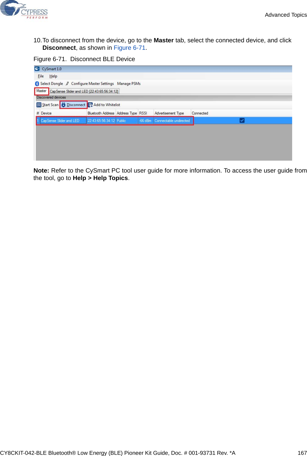 CY8CKIT-042-BLE Bluetooth® Low Energy (BLE) Pioneer Kit Guide, Doc. # 001-93731 Rev. *A 167Advanced Topics10.To disconnect from the device, go to the Master tab, select the connected device, and click Disconnect, as shown in Figure 6-71.Figure 6-71.  Disconnect BLE DeviceNote: Refer to the CySmart PC tool user guide for more information. To access the user guide fromthe tool, go to Help &gt; Help Topics.