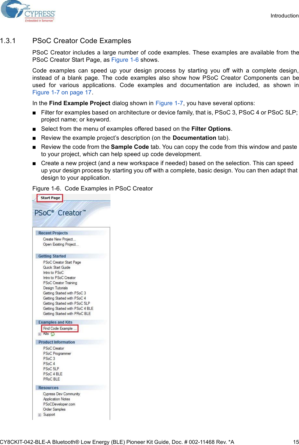 CY8CKIT-042-BLE-A Bluetooth® Low Energy (BLE) Pioneer Kit Guide, Doc. # 002-11468 Rev. *A 15Introduction1.3.1 PSoC Creator Code ExamplesPSoC Creator includes a large number of code examples. These examples are available from thePSoC Creator Start Page, as Figure 1-6 shows.Code  examples  can  speed  up  your  design  process  by  starting  you  off  with  a  complete  design,instead  of  a  blank  page.  The  code  examples  also  show  how  PSoC  Creator  Components  can  beused  for  various  applications.  Code  examples  and  documentation  are  included,  as  shown  inFigure 1-7 on page 17.In the Find Example Project dialog shown in Figure 1-7, you have several options:Filter for examples based on architecture or device family, that is, PSoC 3, PSoC 4 or PSoC 5LP; project name; or keyword.Select from the menu of examples offered based on the Filter Options.Review the example project’s description (on the Documentation tab).Review the code from the Sample Code tab. You can copy the code from this window and paste to your project, which can help speed up code development.Create a new project (and a new workspace if needed) based on the selection. This can speed up your design process by starting you off with a complete, basic design. You can then adapt that design to your application.Figure 1-6.  Code Examples in PSoC Creator