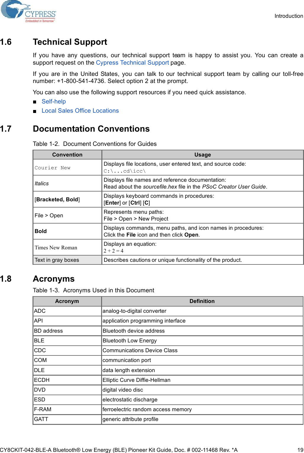 CY8CKIT-042-BLE-A Bluetooth® Low Energy (BLE) Pioneer Kit Guide, Doc. # 002-11468 Rev. *A 19Introduction1.6 Technical SupportIf  you  have  any  questions,  our  technical  support  team  is  happy  to  assist you.  You  can  create  asupport request on the Cypress Technical Support page.If  you  are in the  United  States,  you  can  talk to our  technical  support  team  by  calling  our  toll-freenumber: +1-800-541-4736. Select option 2 at the prompt.You can also use the following support resources if you need quick assistance.Self-help.Local Sales Office Locations.1.7 Documentation Conventions1.8 AcronymsTable 1-2.  Document Conventions for GuidesConvention UsageCourier New Displays file locations, user entered text, and source code:C:\...cd\icc\Italics Displays file names and reference documentation:Read about the sourcefile.hex file in the PSoC Creator User Guide.[Bracketed, Bold]Displays keyboard commands in procedures:[Enter] or [Ctrl] [C]File &gt; Open Represents menu paths:File &gt; Open &gt; New ProjectBold Displays commands, menu paths, and icon names in procedures:Click the File icon and then click Open.Times New Roman Displays an equation:2 + 2 = 4Text in gray boxes Describes cautions or unique functionality of the product.Table 1-3.  Acronyms Used in this DocumentAcronym DefinitionADC analog-to-digital converterAPI application programming interfaceBD address Bluetooth device addressBLE Bluetooth Low EnergyCDC Communications Device ClassCOM communication portDLE data length extensionECDH Elliptic Curve Diffie-HellmanDVD digital video discESD electrostatic dischargeF-RAM ferroelectric random access memoryGATT generic attribute profile