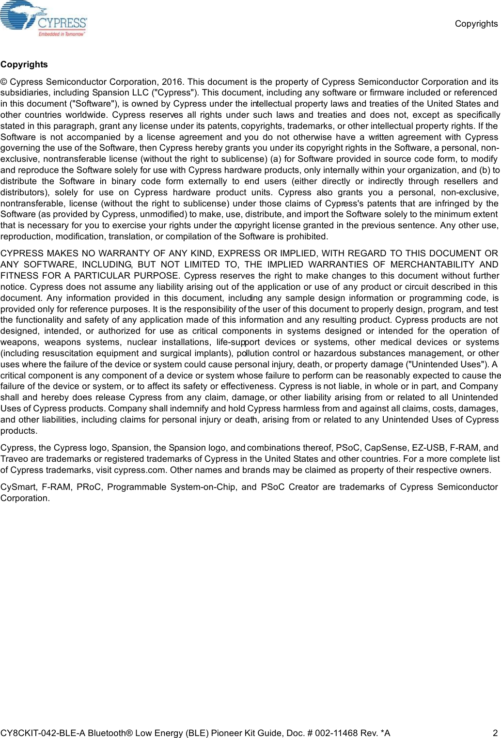 CopyrightsCY8CKIT-042-BLE-A Bluetooth® Low Energy (BLE) Pioneer Kit Guide, Doc. # 002-11468 Rev. *A 2Copyrights© Cypress Semiconductor Corporation, 2016. This document is the property of Cypress Semiconductor Corporation and itssubsidiaries, including Spansion LLC (&quot;Cypress&quot;). This document, including any software or firmware included or referencedin this document (&quot;Software&quot;), is owned by Cypress under the intellectual property laws and treaties of the United States andother  countries  worldwide.  Cypress  reserves  all  rights  under  such  laws  and  treaties  and  does  not,  except  as  specificallystated in this paragraph, grant any license under its patents, copyrights, trademarks, or other intellectual property rights. If theSoftware  is  not  accompanied  by  a  license  agreement  and you  do  not  otherwise  have  a  written  agreement  with  Cypressgoverning the use of the Software, then Cypress hereby grants you under its copyright rights in the Software, a personal, non-exclusive, nontransferable license (without the right to sublicense) (a) for Software provided in source code form, to modifyand reproduce the Software solely for use with Cypress hardware products, only internally within your organization, and (b) todistribute  the  Software  in  binary  code  form  externally  to  end  users  (either  directly  or  indirectly  through  resellers  anddistributors),  solely  for  use  on  Cypress  hardware  product  units.  Cypress  also  grants  you  a  personal,  non-exclusive,nontransferable, license (without the right to sublicense) under those claims  of Cypress&apos;s  patents that are infringed by theSoftware (as provided by Cypress, unmodified) to make, use, distribute, and import the Software solely to the minimum extentthat is necessary for you to exercise your rights under the copyright license granted in the previous sentence. Any other use,reproduction, modification, translation, or compilation of the Software is prohibited.CYPRESS MAKES NO WARRANTY OF ANY KIND, EXPRESS OR IMPLIED, WITH REGARD TO THIS DOCUMENT ORANY  SOFTWARE,  INCLUDING,  BUT  NOT  LIMITED  TO,  THE  IMPLIED  WARRANTIES  OF  MERCHANTABILITY  ANDFITNESS  FOR A  PARTICULAR PURPOSE. Cypress reserves the  right to make changes to this  document without furthernotice. Cypress does not assume any liability arising out of the application or use of any product or circuit described in thisdocument.  Any  information  provided  in  this  document,  including  any  sample  design  information  or  programming  code,  isprovided only for reference purposes. It is the responsibility of the user of this document to properly design, program, and testthe functionality and safety of any application made of this information and any resulting product. Cypress products are notdesigned,  intended,  or  authorized  for  use  as  critical  components  in  systems  designed  or  intended  for  the  operation  ofweapons,  weapons  systems,  nuclear  installations,  life-support  devices  or  systems,  other  medical  devices  or  systems(including resuscitation equipment and surgical implants), pollution control or hazardous substances management, or otheruses where the failure of the device or system could cause personal injury, death, or property damage (&quot;Unintended Uses&quot;). Acritical component is any component of a device or system whose failure to perform can be reasonably expected to cause thefailure of the device or system, or to affect its safety or effectiveness. Cypress is not liable, in whole or in part, and Companyshall and hereby  does release Cypress from any claim, damage, or other  liability arising  from  or related  to  all UnintendedUses of Cypress products. Company shall indemnify and hold Cypress harmless from and against all claims, costs, damages,and other liabilities, including claims for personal injury or death, arising from or related to any Unintended Uses of Cypressproducts.Cypress, the Cypress logo, Spansion, the Spansion logo, and combinations thereof, PSoC, CapSense, EZ-USB, F-RAM, andTraveo are trademarks or registered trademarks of Cypress in the United States and other countries. For a more complete listof Cypress trademarks, visit cypress.com. Other names and brands may be claimed as property of their respective owners.CySmart,  F-RAM,  PRoC,  Programmable  System-on-Chip,  and  PSoC  Creator  are  trademarks  of  Cypress  SemiconductorCorporation. 