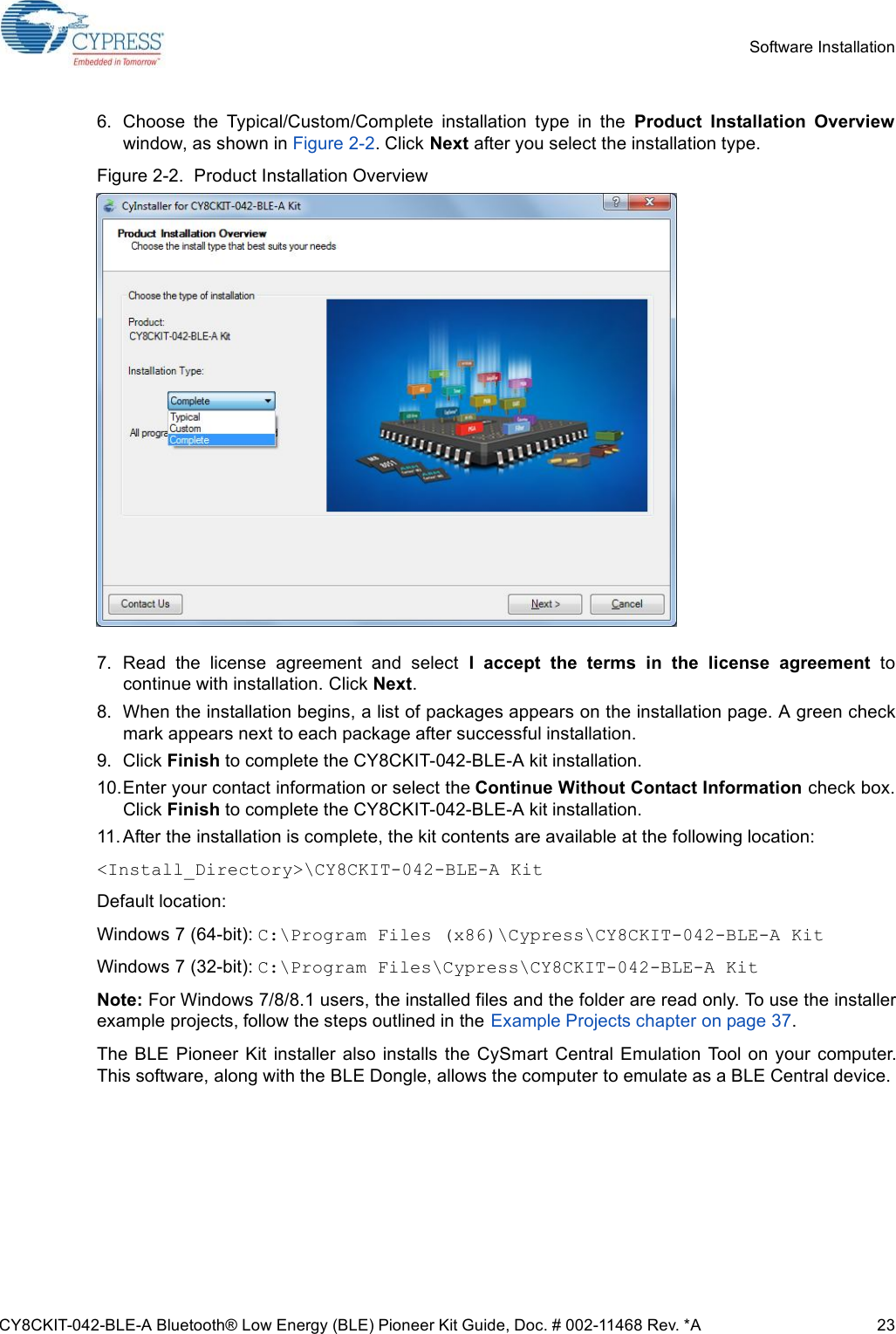 CY8CKIT-042-BLE-A Bluetooth® Low Energy (BLE) Pioneer Kit Guide, Doc. # 002-11468 Rev. *A 23Software Installation6. Choose  the  Typical/Custom/Complete  installation  type  in  the  Product  Installation  Overviewwindow, as shown in Figure 2-2. Click Next after you select the installation type.Figure 2-2.  Product Installation Overview7. Read  the  license  agreement  and  select  I  accept  the  terms  in  the  license  agreement  tocontinue with installation. Click Next.8. When the installation begins, a list of packages appears on the installation page. A green checkmark appears next to each package after successful installation.9. Click Finish to complete the CY8CKIT-042-BLE-A kit installation.10.Enter your contact information or select the Continue Without Contact Information check box.Click Finish to complete the CY8CKIT-042-BLE-A kit installation.11. After the installation is complete, the kit contents are available at the following location:&lt;Install_Directory&gt;\CY8CKIT-042-BLE-A KitDefault location:Windows 7 (64-bit): C:\Program Files (x86)\Cypress\CY8CKIT-042-BLE-A KitWindows 7 (32-bit): C:\Program Files\Cypress\CY8CKIT-042-BLE-A KitNote: For Windows 7/8/8.1 users, the installed files and the folder are read only. To use the installerexample projects, follow the steps outlined in the Example Projects chapter on page 37.The  BLE Pioneer  Kit  installer  also installs  the CySmart Central  Emulation  Tool on your computer.This software, along with the BLE Dongle, allows the computer to emulate as a BLE Central device.