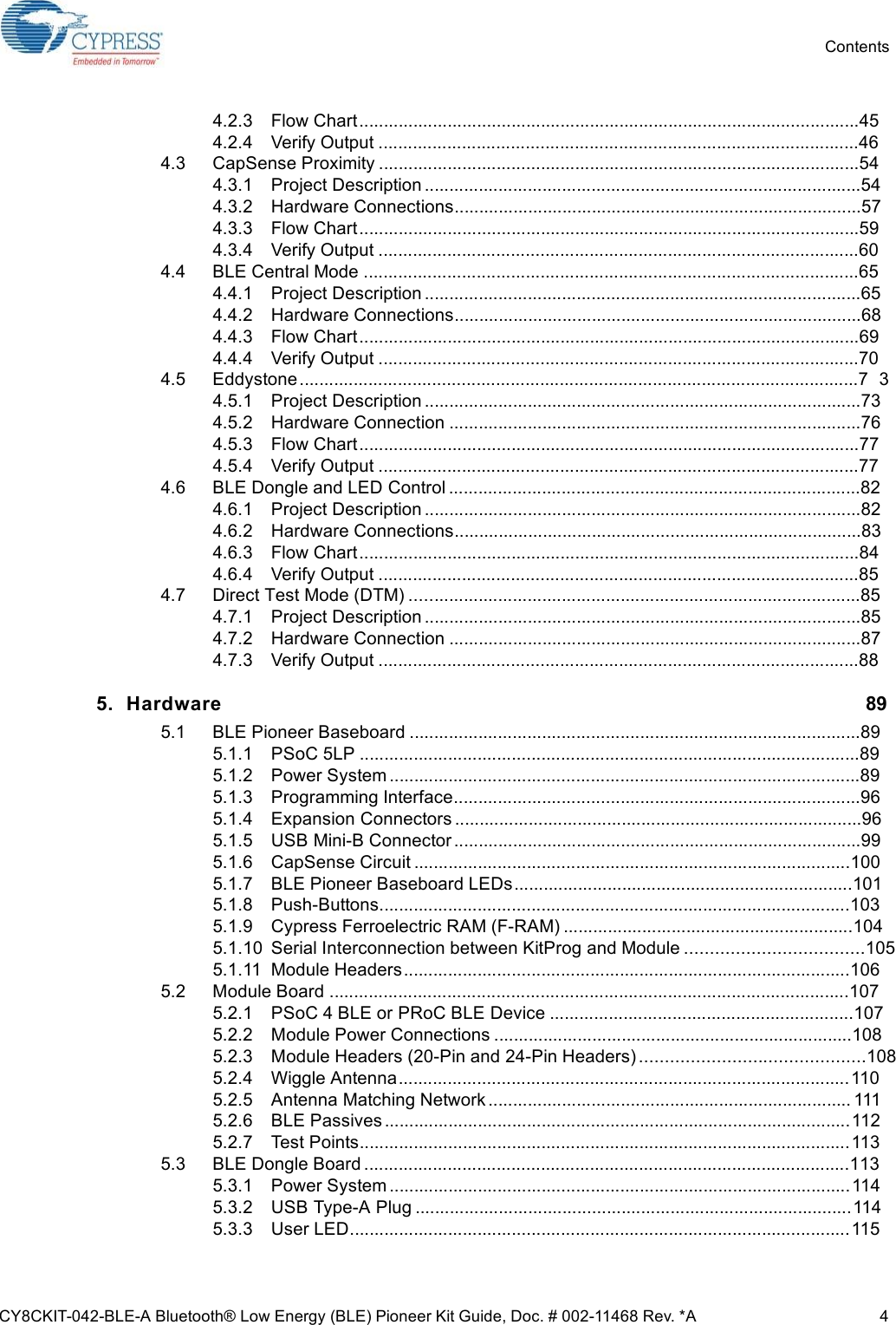 CY8CKIT-042-BLE-A Bluetooth® Low Energy (BLE) Pioneer Kit Guide, Doc. # 002-11468 Rev. *A 4Contents4.2.3 Flow Chart......................................................................................................454.2.4 Verify Output ..................................................................................................464.3 CapSense Proximity ..................................................................................................544.3.1 Project Description .........................................................................................544.3.2 Hardware Connections...................................................................................574.3.3 Flow Chart......................................................................................................594.3.4 Verify Output ..................................................................................................604.4 BLE Central Mode .....................................................................................................654.4.1 Project Description .........................................................................................654.4.2 Hardware Connections...................................................................................684.4.3 Flow Chart......................................................................................................694.4.4 Verify Output ..................................................................................................704.5 Eddystone..................................................................................................................7 34.5.1 Project Description .........................................................................................734.5.2 Hardware Connection ....................................................................................764.5.3 Flow Chart......................................................................................................774.5.4 Verify Output ..................................................................................................774.6 BLE Dongle and LED Control ....................................................................................824.6.1 Project Description .........................................................................................824.6.2 Hardware Connections...................................................................................834.6.3 Flow Chart......................................................................................................844.6.4 Verify Output ..................................................................................................854.7 Direct Test Mode (DTM) ............................................................................................854.7.1 Project Description .........................................................................................854.7.2 Hardware Connection ....................................................................................874.7.3 Verify Output ..................................................................................................885. Hardware 895.1 BLE Pioneer Baseboard ............................................................................................895.1.1 PSoC 5LP ......................................................................................................895.1.2 Power System ................................................................................................895.1.3 Programming Interface...................................................................................965.1.4 Expansion Connectors ...................................................................................965.1.5 USB Mini-B Connector ...................................................................................995.1.6 CapSense Circuit .........................................................................................1005.1.7 BLE Pioneer Baseboard LEDs.....................................................................1015.1.8 Push-Buttons................................................................................................1035.1.9 Cypress Ferroelectric RAM (F-RAM) ...........................................................1045.1.10 Serial Interconnection between KitProg and Module ...................................1055.1.11 Module Headers...........................................................................................1065.2 Module Board ..........................................................................................................1075.2.1 PSoC 4 BLE or PRoC BLE Device ..............................................................1075.2.2 Module Power Connections .........................................................................1085.2.3 Module Headers (20-Pin and 24-Pin Headers) ............................................1085.2.4 Wiggle Antenna............................................................................................1105.2.5 Antenna Matching Network .......................................................................... 1115.2.6 BLE Passives ...............................................................................................1125.2.7 Test Points....................................................................................................1135.3 BLE Dongle Board ...................................................................................................1135.3.1 Power System ..............................................................................................1145.3.2 USB Type-A Plug .........................................................................................1145.3.3 User LED......................................................................................................115