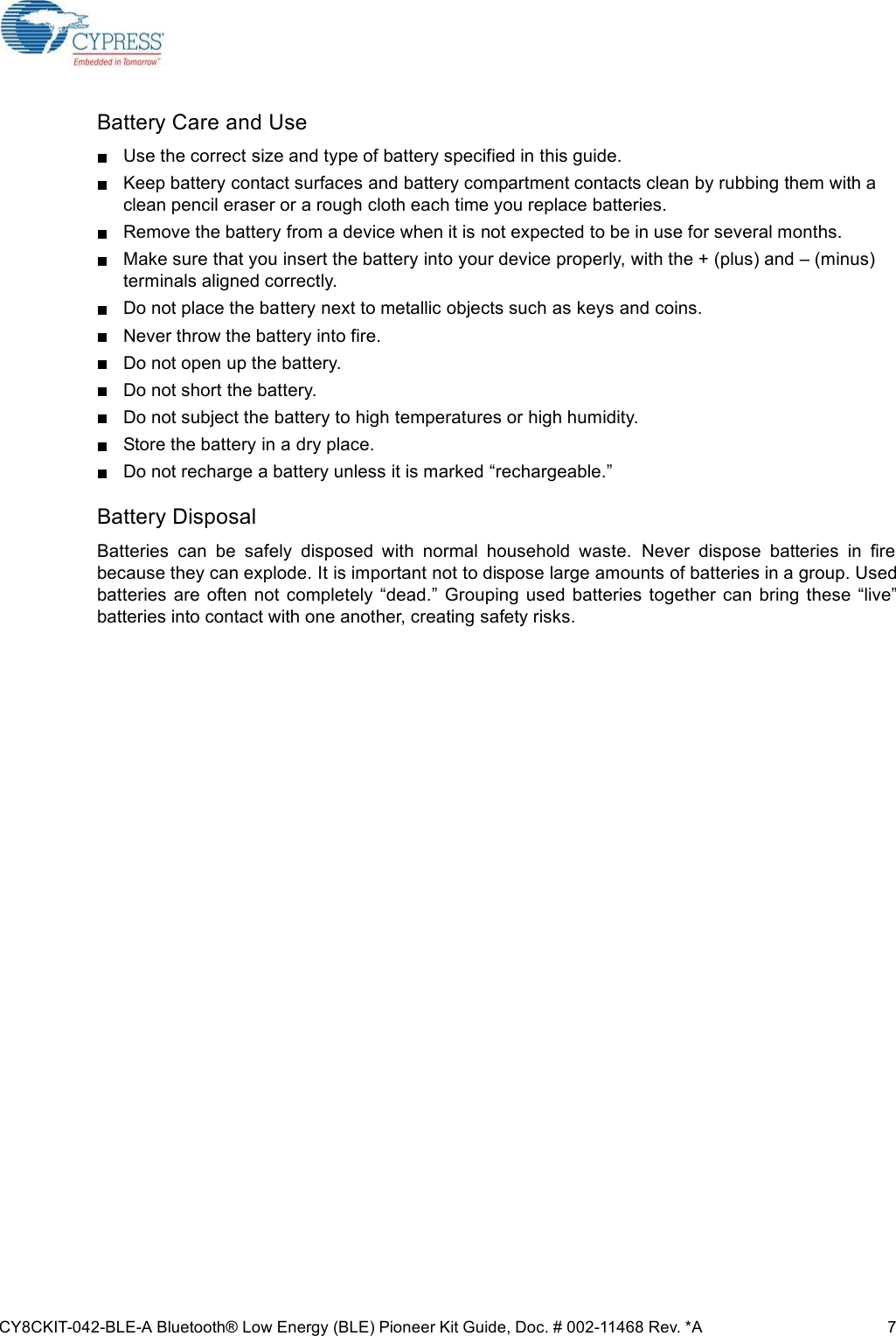 CY8CKIT-042-BLE-A Bluetooth® Low Energy (BLE) Pioneer Kit Guide, Doc. # 002-11468 Rev. *A 7Battery Care and UseUse the correct size and type of battery specified in this guide. Keep battery contact surfaces and battery compartment contacts clean by rubbing them with a clean pencil eraser or a rough cloth each time you replace batteries. Remove the battery from a device when it is not expected to be in use for several months. Make sure that you insert the battery into your device properly, with the + (plus) and – (minus) terminals aligned correctly. Do not place the battery next to metallic objects such as keys and coins.Never throw the battery into fire.Do not open up the battery.Do not short the battery.Do not subject the battery to high temperatures or high humidity.Store the battery in a dry place.Do not recharge a battery unless it is marked “rechargeable.”Battery DisposalBatteries  can  be  safely  disposed  with  normal  household  waste.  Never  dispose  batteries  in  firebecause they can explode. It is important not to dispose large amounts of batteries in a group. Usedbatteries  are  often  not  completely  “dead.” Grouping used batteries  together can  bring  these  “live”batteries into contact with one another, creating safety risks.