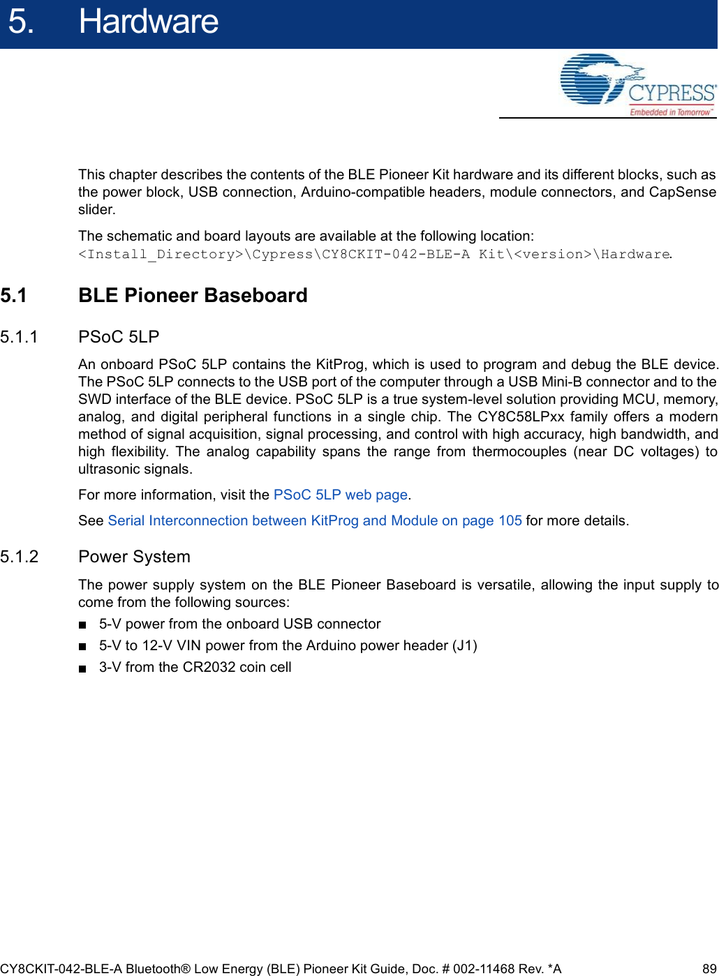 CY8CKIT-042-BLE-A Bluetooth® Low Energy (BLE) Pioneer Kit Guide, Doc. # 002-11468 Rev. *A 895. HardwareThis chapter describes the contents of the BLE Pioneer Kit hardware and its different blocks, such asthe power block, USB connection, Arduino-compatible headers, module connectors, and CapSenseslider.The schematic and board layouts are available at the following location:&lt;Install_Directory&gt;\Cypress\CY8CKIT-042-BLE-A Kit\&lt;version&gt;\Hardware.5.1 BLE Pioneer Baseboard5.1.1 PSoC 5LPAn onboard PSoC 5LP contains the KitProg, which is used to program and debug the BLE device.The PSoC 5LP connects to the USB port of the computer through a USB Mini-B connector and to theSWD interface of the BLE device. PSoC 5LP is a true system-level solution providing MCU, memory,analog,  and  digital peripheral  functions  in  a single  chip.  The  CY8C58LPxx  family  offers a modernmethod of signal acquisition, signal processing, and control with high accuracy, high bandwidth, andhigh  flexibility.  The  analog  capability  spans  the  range  from  thermocouples  (near  DC  voltages)  toultrasonic signals.For more information, visit the PSoC 5LP web page.See Serial Interconnection between KitProg and Module on page 105 for more details.5.1.2 Power SystemThe power supply system on the BLE Pioneer Baseboard is versatile, allowing the input supply tocome from the following sources:5-V power from the onboard USB connector5-V to 12-V VIN power from the Arduino power header (J1)3-V from the CR2032 coin cell