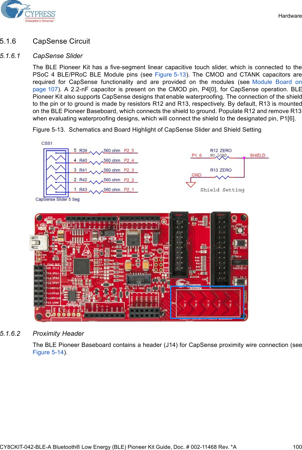 CY8CKIT-042-BLE-A Bluetooth® Low Energy (BLE) Pioneer Kit Guide, Doc. # 002-11468 Rev. *A 100Hardware5.1.6 CapSense Circuit5.1.6.1 CapSense SliderThe  BLE  Pioneer  Kit has  a five-segment linear  capacitive  touch  slider,  which is  connected  to  thePSoC  4  BLE/PRoC  BLE  Module  pins  (see  Figure 5-13).  The  CMOD  and  CTANK  capacitors  arerequired  for  CapSense  functionality  and  are  provided  on  the  modules  (see  Module  Board  onpage 107).  A  2.2-nF  capacitor  is  present  on  the  CMOD  pin,  P4[0],  for  CapSense  operation.  BLEPioneer Kit also supports CapSense designs that enable waterproofing. The connection of the shieldto the pin or to ground is made by resistors R12 and R13, respectively. By default, R13 is mountedon the BLE Pioneer Baseboard, which connects the shield to ground. Populate R12 and remove R13when evaluating waterproofing designs, which will connect the shield to the designated pin, P1[6].Figure 5-13.  Schematics and Board Highlight of CapSense Slider and Shield Setting5.1.6.2 Proximity HeaderThe BLE Pioneer Baseboard contains a header (J14) for CapSense proximity wire connection (seeFigure 5-14).