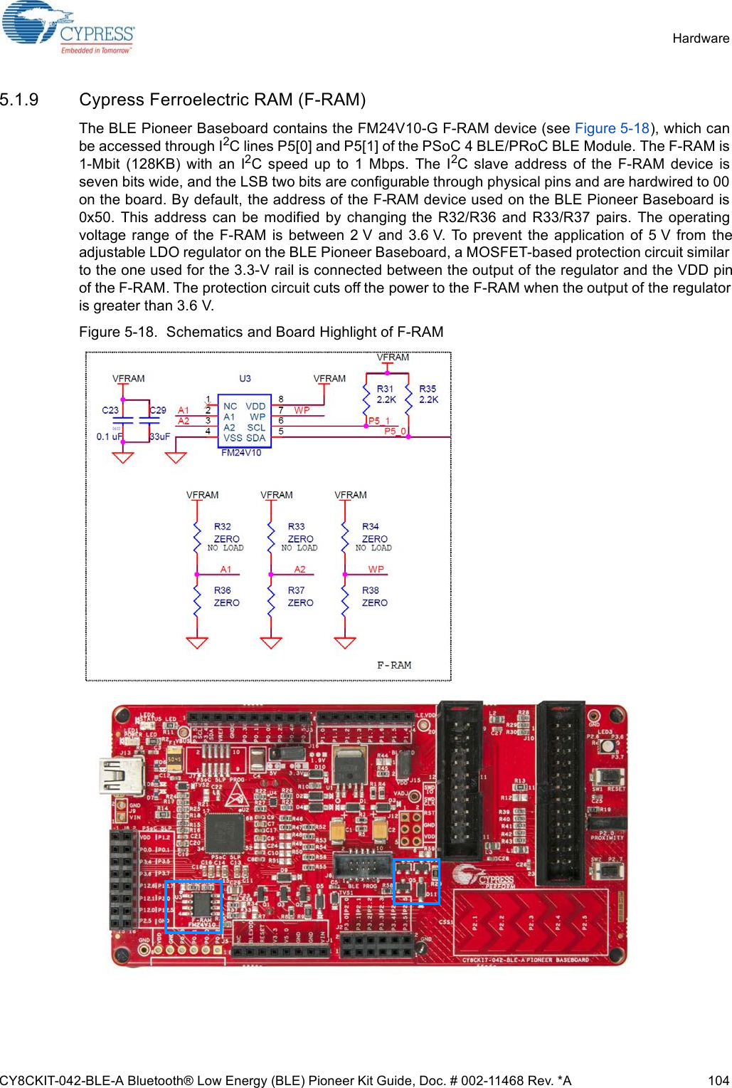 CY8CKIT-042-BLE-A Bluetooth® Low Energy (BLE) Pioneer Kit Guide, Doc. # 002-11468 Rev. *A 104Hardware5.1.9 Cypress Ferroelectric RAM (F-RAM)The BLE Pioneer Baseboard contains the FM24V10-G F-RAM device (see Figure 5-18), which canbe accessed through I2C lines P5[0] and P5[1] of the PSoC 4 BLE/PRoC BLE Module. The F-RAM is1-Mbit  (128KB)  with  an  I2C  speed  up  to  1  Mbps.  The  I2C  slave  address  of  the  F-RAM  device  isseven bits wide, and the LSB two bits are configurable through physical pins and are hardwired to 00on the board. By default, the address of the F-RAM device used on the BLE Pioneer Baseboard is0x50.  This  address  can  be  modified by changing the  R32/R36  and  R33/R37  pairs.  The  operatingvoltage range of  the  F-RAM  is between  2 V  and  3.6 V. To prevent  the  application  of 5 V  from  theadjustable LDO regulator on the BLE Pioneer Baseboard, a MOSFET-based protection circuit similarto the one used for the 3.3-V rail is connected between the output of the regulator and the VDD pinof the F-RAM. The protection circuit cuts off the power to the F-RAM when the output of the regulatoris greater than 3.6 V.Figure 5-18.  Schematics and Board Highlight of F-RAM