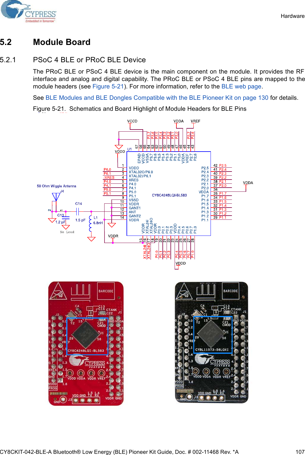 CY8CKIT-042-BLE-A Bluetooth® Low Energy (BLE) Pioneer Kit Guide, Doc. # 002-11468 Rev. *A 107Hardware5.2 Module Board5.2.1 PSoC 4 BLE or PRoC BLE DeviceThe PRoC BLE or PSoC 4 BLE device is the main component on the module. It provides the RFinterface and analog and digital capability. The PRoC BLE or PSoC 4 BLE pins are mapped to themodule headers (see Figure 5-21). For more information, refer to the BLE web page.See BLE Modules and BLE Dongles Compatible with the BLE Pioneer Kit on page 130 for details.Figure 5-21.  Schematics and Board Highlight of Module Headers for BLE Pins 